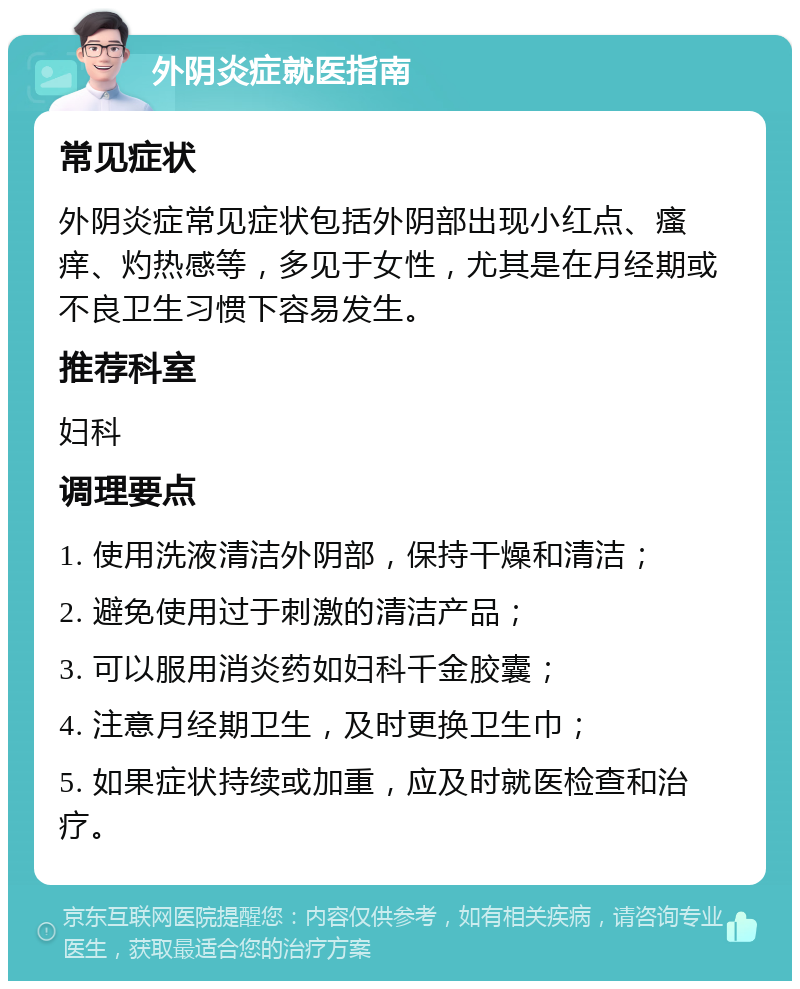 外阴炎症就医指南 常见症状 外阴炎症常见症状包括外阴部出现小红点、瘙痒、灼热感等，多见于女性，尤其是在月经期或不良卫生习惯下容易发生。 推荐科室 妇科 调理要点 1. 使用洗液清洁外阴部，保持干燥和清洁； 2. 避免使用过于刺激的清洁产品； 3. 可以服用消炎药如妇科千金胶囊； 4. 注意月经期卫生，及时更换卫生巾； 5. 如果症状持续或加重，应及时就医检查和治疗。