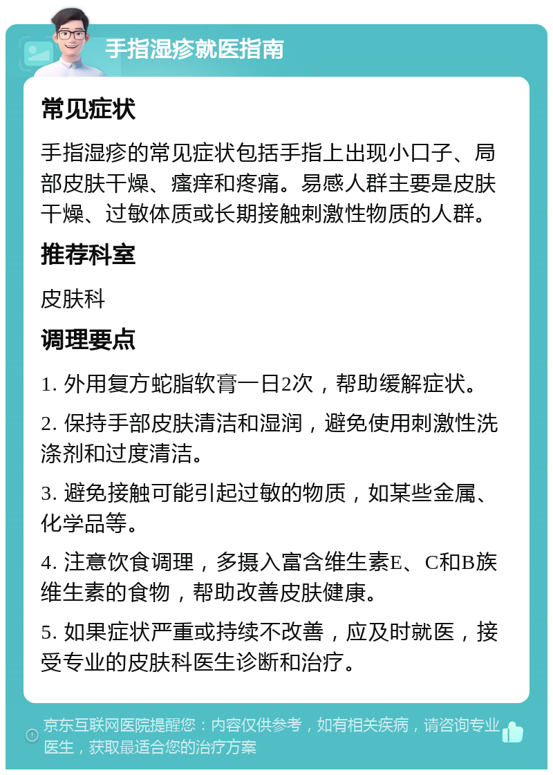 手指湿疹就医指南 常见症状 手指湿疹的常见症状包括手指上出现小口子、局部皮肤干燥、瘙痒和疼痛。易感人群主要是皮肤干燥、过敏体质或长期接触刺激性物质的人群。 推荐科室 皮肤科 调理要点 1. 外用复方蛇脂软膏一日2次，帮助缓解症状。 2. 保持手部皮肤清洁和湿润，避免使用刺激性洗涤剂和过度清洁。 3. 避免接触可能引起过敏的物质，如某些金属、化学品等。 4. 注意饮食调理，多摄入富含维生素E、C和B族维生素的食物，帮助改善皮肤健康。 5. 如果症状严重或持续不改善，应及时就医，接受专业的皮肤科医生诊断和治疗。