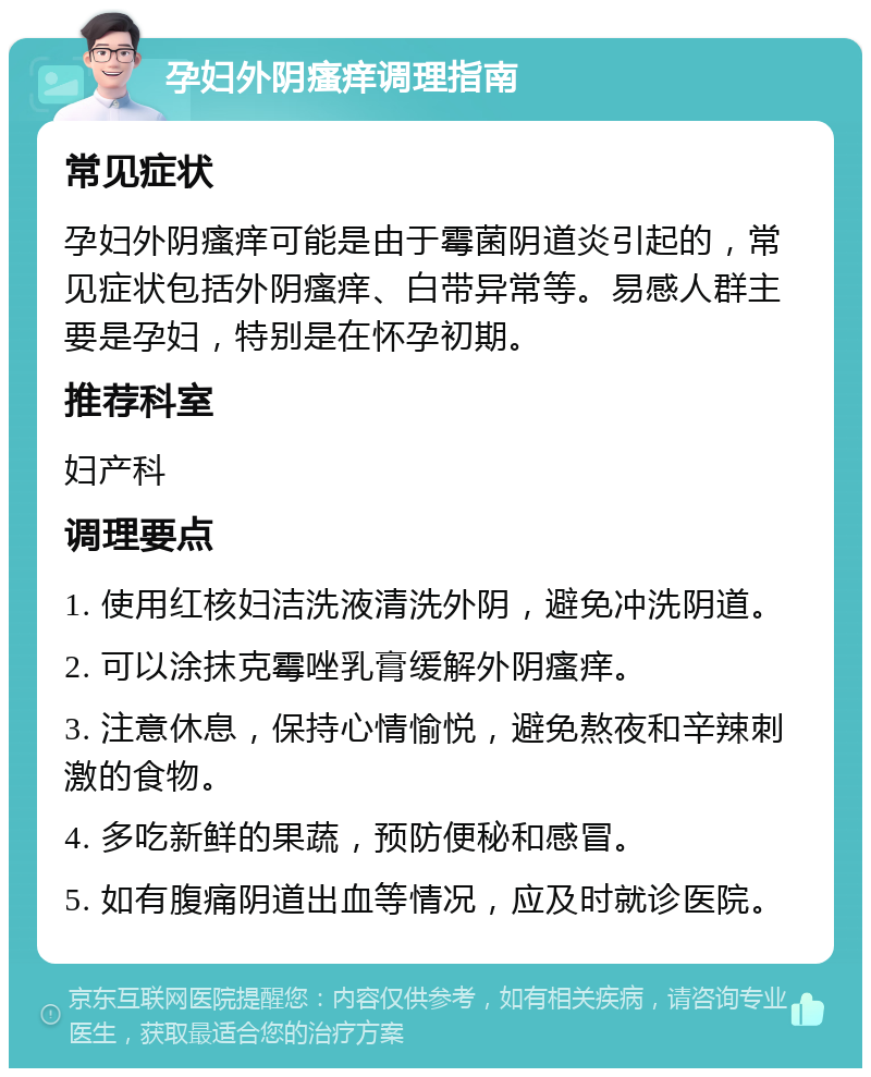 孕妇外阴瘙痒调理指南 常见症状 孕妇外阴瘙痒可能是由于霉菌阴道炎引起的，常见症状包括外阴瘙痒、白带异常等。易感人群主要是孕妇，特别是在怀孕初期。 推荐科室 妇产科 调理要点 1. 使用红核妇洁洗液清洗外阴，避免冲洗阴道。 2. 可以涂抹克霉唑乳膏缓解外阴瘙痒。 3. 注意休息，保持心情愉悦，避免熬夜和辛辣刺激的食物。 4. 多吃新鲜的果蔬，预防便秘和感冒。 5. 如有腹痛阴道出血等情况，应及时就诊医院。