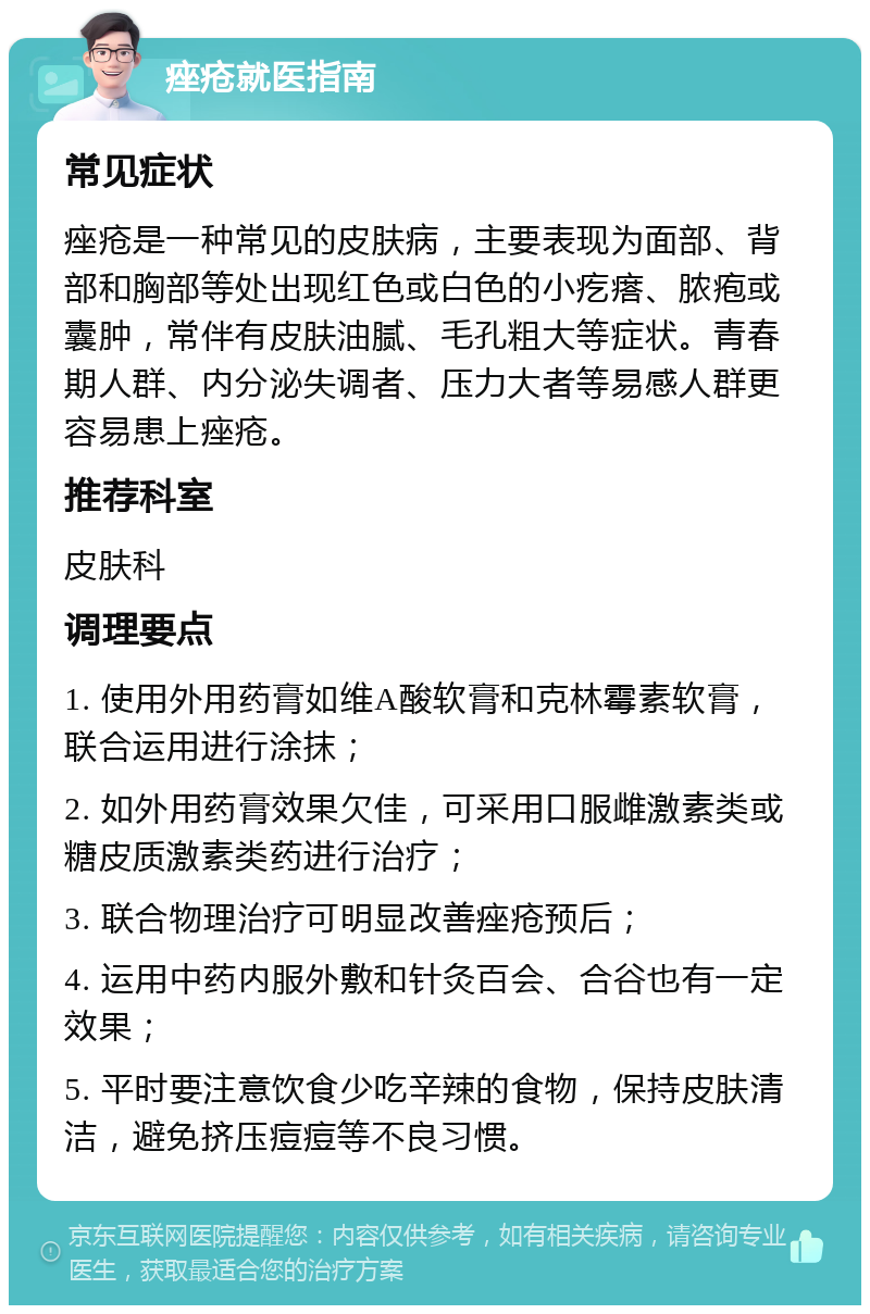 痤疮就医指南 常见症状 痤疮是一种常见的皮肤病，主要表现为面部、背部和胸部等处出现红色或白色的小疙瘩、脓疱或囊肿，常伴有皮肤油腻、毛孔粗大等症状。青春期人群、内分泌失调者、压力大者等易感人群更容易患上痤疮。 推荐科室 皮肤科 调理要点 1. 使用外用药膏如维A酸软膏和克林霉素软膏，联合运用进行涂抹； 2. 如外用药膏效果欠佳，可采用口服雌激素类或糖皮质激素类药进行治疗； 3. 联合物理治疗可明显改善痤疮预后； 4. 运用中药内服外敷和针灸百会、合谷也有一定效果； 5. 平时要注意饮食少吃辛辣的食物，保持皮肤清洁，避免挤压痘痘等不良习惯。