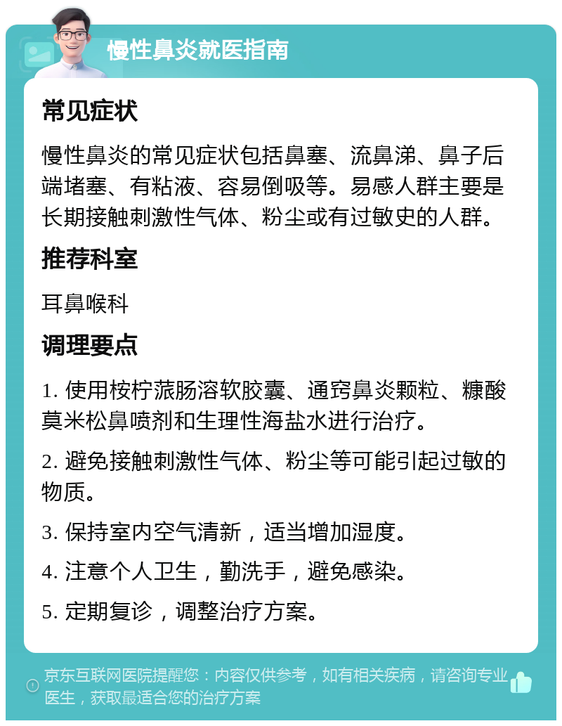 慢性鼻炎就医指南 常见症状 慢性鼻炎的常见症状包括鼻塞、流鼻涕、鼻子后端堵塞、有粘液、容易倒吸等。易感人群主要是长期接触刺激性气体、粉尘或有过敏史的人群。 推荐科室 耳鼻喉科 调理要点 1. 使用桉柠蒎肠溶软胶囊、通窍鼻炎颗粒、糠酸莫米松鼻喷剂和生理性海盐水进行治疗。 2. 避免接触刺激性气体、粉尘等可能引起过敏的物质。 3. 保持室内空气清新，适当增加湿度。 4. 注意个人卫生，勤洗手，避免感染。 5. 定期复诊，调整治疗方案。