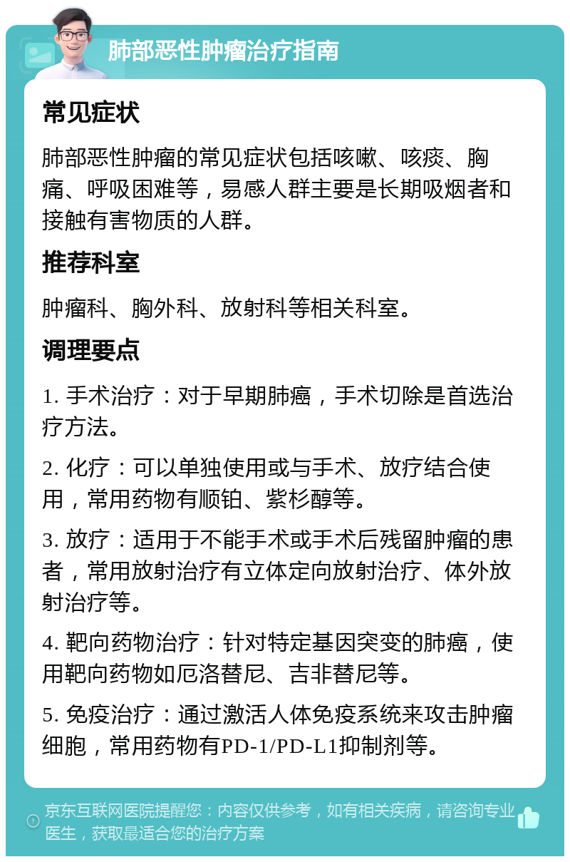 肺部恶性肿瘤治疗指南 常见症状 肺部恶性肿瘤的常见症状包括咳嗽、咳痰、胸痛、呼吸困难等，易感人群主要是长期吸烟者和接触有害物质的人群。 推荐科室 肿瘤科、胸外科、放射科等相关科室。 调理要点 1. 手术治疗：对于早期肺癌，手术切除是首选治疗方法。 2. 化疗：可以单独使用或与手术、放疗结合使用，常用药物有顺铂、紫杉醇等。 3. 放疗：适用于不能手术或手术后残留肿瘤的患者，常用放射治疗有立体定向放射治疗、体外放射治疗等。 4. 靶向药物治疗：针对特定基因突变的肺癌，使用靶向药物如厄洛替尼、吉非替尼等。 5. 免疫治疗：通过激活人体免疫系统来攻击肿瘤细胞，常用药物有PD-1/PD-L1抑制剂等。