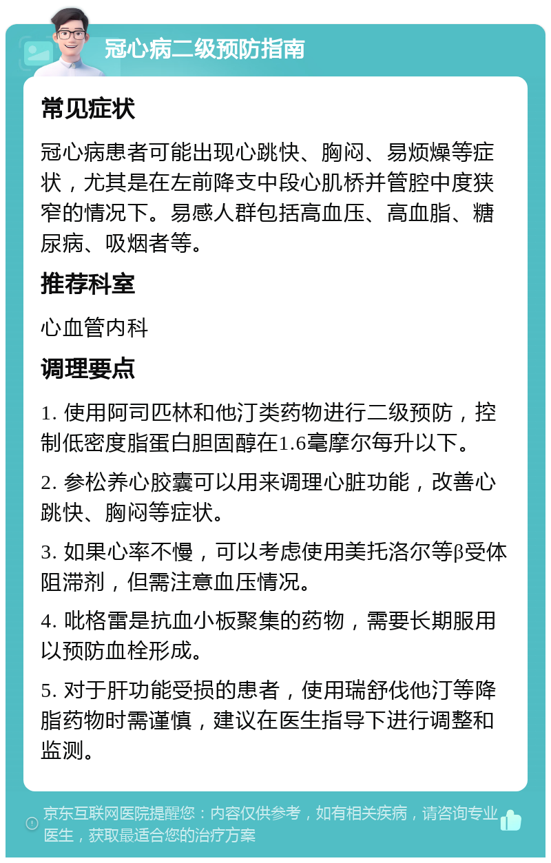 冠心病二级预防指南 常见症状 冠心病患者可能出现心跳快、胸闷、易烦燥等症状，尤其是在左前降支中段心肌桥并管腔中度狭窄的情况下。易感人群包括高血压、高血脂、糖尿病、吸烟者等。 推荐科室 心血管内科 调理要点 1. 使用阿司匹林和他汀类药物进行二级预防，控制低密度脂蛋白胆固醇在1.6毫摩尔每升以下。 2. 参松养心胶囊可以用来调理心脏功能，改善心跳快、胸闷等症状。 3. 如果心率不慢，可以考虑使用美托洛尔等β受体阻滞剂，但需注意血压情况。 4. 吡格雷是抗血小板聚集的药物，需要长期服用以预防血栓形成。 5. 对于肝功能受损的患者，使用瑞舒伐他汀等降脂药物时需谨慎，建议在医生指导下进行调整和监测。