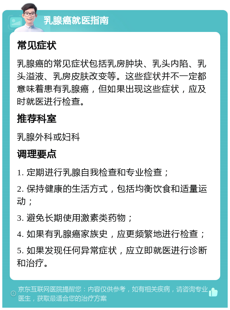 乳腺癌就医指南 常见症状 乳腺癌的常见症状包括乳房肿块、乳头内陷、乳头溢液、乳房皮肤改变等。这些症状并不一定都意味着患有乳腺癌，但如果出现这些症状，应及时就医进行检查。 推荐科室 乳腺外科或妇科 调理要点 1. 定期进行乳腺自我检查和专业检查； 2. 保持健康的生活方式，包括均衡饮食和适量运动； 3. 避免长期使用激素类药物； 4. 如果有乳腺癌家族史，应更频繁地进行检查； 5. 如果发现任何异常症状，应立即就医进行诊断和治疗。