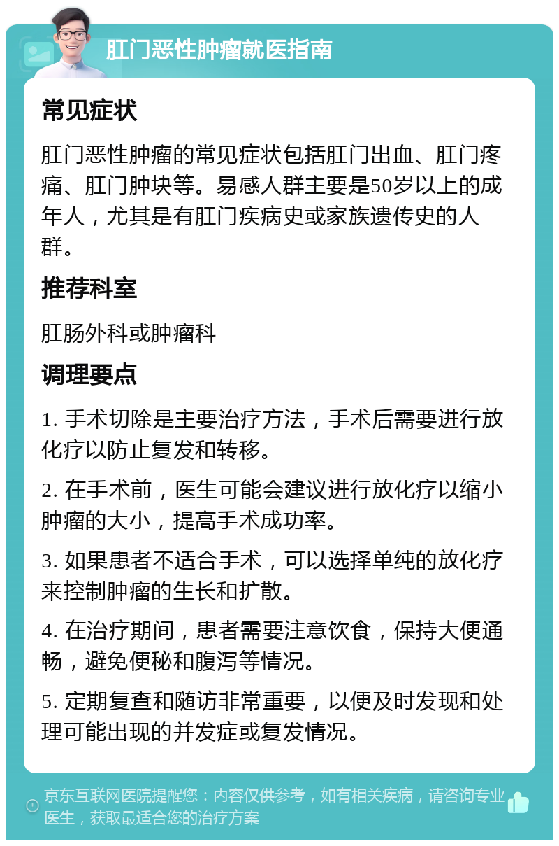 肛门恶性肿瘤就医指南 常见症状 肛门恶性肿瘤的常见症状包括肛门出血、肛门疼痛、肛门肿块等。易感人群主要是50岁以上的成年人，尤其是有肛门疾病史或家族遗传史的人群。 推荐科室 肛肠外科或肿瘤科 调理要点 1. 手术切除是主要治疗方法，手术后需要进行放化疗以防止复发和转移。 2. 在手术前，医生可能会建议进行放化疗以缩小肿瘤的大小，提高手术成功率。 3. 如果患者不适合手术，可以选择单纯的放化疗来控制肿瘤的生长和扩散。 4. 在治疗期间，患者需要注意饮食，保持大便通畅，避免便秘和腹泻等情况。 5. 定期复查和随访非常重要，以便及时发现和处理可能出现的并发症或复发情况。