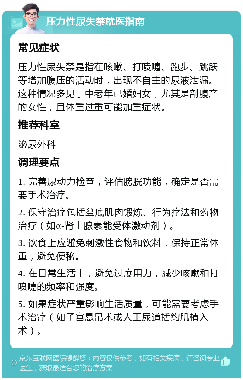 压力性尿失禁就医指南 常见症状 压力性尿失禁是指在咳嗽、打喷嚏、跑步、跳跃等增加腹压的活动时，出现不自主的尿液泄漏。这种情况多见于中老年已婚妇女，尤其是剖腹产的女性，且体重过重可能加重症状。 推荐科室 泌尿外科 调理要点 1. 完善尿动力检查，评估膀胱功能，确定是否需要手术治疗。 2. 保守治疗包括盆底肌肉锻炼、行为疗法和药物治疗（如α-肾上腺素能受体激动剂）。 3. 饮食上应避免刺激性食物和饮料，保持正常体重，避免便秘。 4. 在日常生活中，避免过度用力，减少咳嗽和打喷嚏的频率和强度。 5. 如果症状严重影响生活质量，可能需要考虑手术治疗（如子宫悬吊术或人工尿道括约肌植入术）。