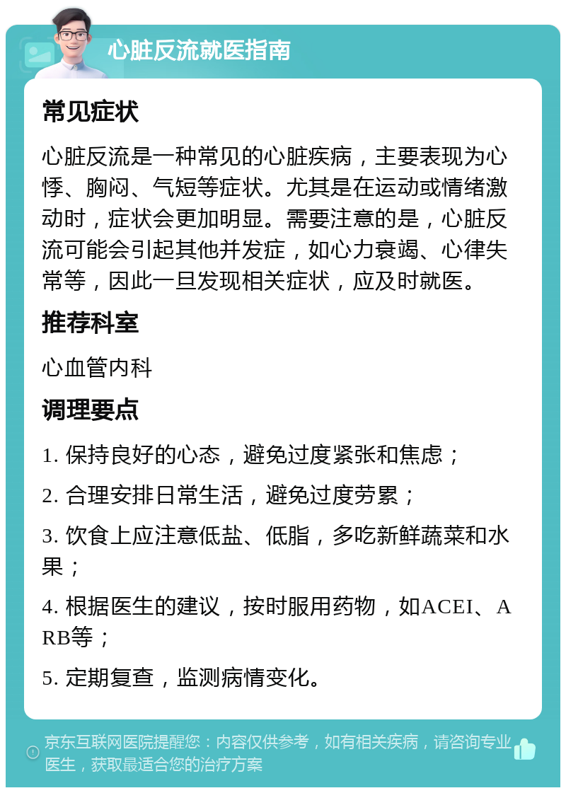 心脏反流就医指南 常见症状 心脏反流是一种常见的心脏疾病，主要表现为心悸、胸闷、气短等症状。尤其是在运动或情绪激动时，症状会更加明显。需要注意的是，心脏反流可能会引起其他并发症，如心力衰竭、心律失常等，因此一旦发现相关症状，应及时就医。 推荐科室 心血管内科 调理要点 1. 保持良好的心态，避免过度紧张和焦虑； 2. 合理安排日常生活，避免过度劳累； 3. 饮食上应注意低盐、低脂，多吃新鲜蔬菜和水果； 4. 根据医生的建议，按时服用药物，如ACEI、ARB等； 5. 定期复查，监测病情变化。