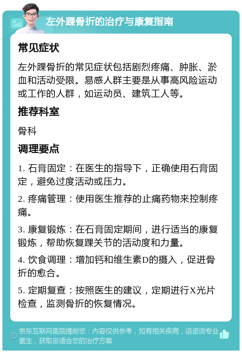 左外踝骨折的治疗与康复指南 常见症状 左外踝骨折的常见症状包括剧烈疼痛、肿胀、淤血和活动受限。易感人群主要是从事高风险运动或工作的人群，如运动员、建筑工人等。 推荐科室 骨科 调理要点 1. 石膏固定：在医生的指导下，正确使用石膏固定，避免过度活动或压力。 2. 疼痛管理：使用医生推荐的止痛药物来控制疼痛。 3. 康复锻炼：在石膏固定期间，进行适当的康复锻炼，帮助恢复踝关节的活动度和力量。 4. 饮食调理：增加钙和维生素D的摄入，促进骨折的愈合。 5. 定期复查：按照医生的建议，定期进行X光片检查，监测骨折的恢复情况。