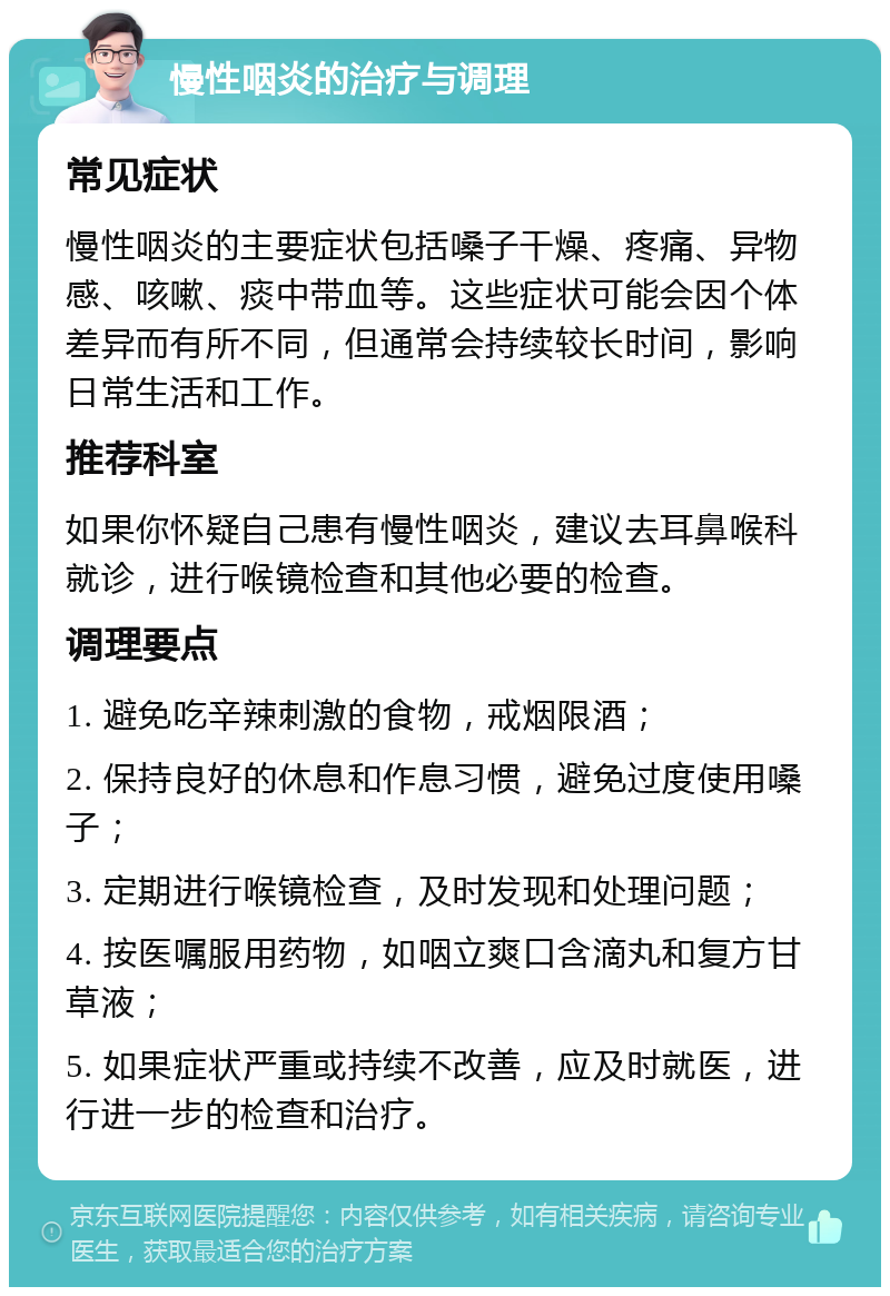 慢性咽炎的治疗与调理 常见症状 慢性咽炎的主要症状包括嗓子干燥、疼痛、异物感、咳嗽、痰中带血等。这些症状可能会因个体差异而有所不同，但通常会持续较长时间，影响日常生活和工作。 推荐科室 如果你怀疑自己患有慢性咽炎，建议去耳鼻喉科就诊，进行喉镜检查和其他必要的检查。 调理要点 1. 避免吃辛辣刺激的食物，戒烟限酒； 2. 保持良好的休息和作息习惯，避免过度使用嗓子； 3. 定期进行喉镜检查，及时发现和处理问题； 4. 按医嘱服用药物，如咽立爽口含滴丸和复方甘草液； 5. 如果症状严重或持续不改善，应及时就医，进行进一步的检查和治疗。