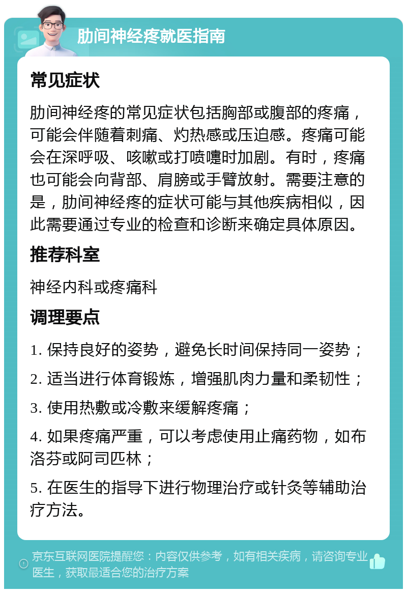 肋间神经疼就医指南 常见症状 肋间神经疼的常见症状包括胸部或腹部的疼痛，可能会伴随着刺痛、灼热感或压迫感。疼痛可能会在深呼吸、咳嗽或打喷嚏时加剧。有时，疼痛也可能会向背部、肩膀或手臂放射。需要注意的是，肋间神经疼的症状可能与其他疾病相似，因此需要通过专业的检查和诊断来确定具体原因。 推荐科室 神经内科或疼痛科 调理要点 1. 保持良好的姿势，避免长时间保持同一姿势； 2. 适当进行体育锻炼，增强肌肉力量和柔韧性； 3. 使用热敷或冷敷来缓解疼痛； 4. 如果疼痛严重，可以考虑使用止痛药物，如布洛芬或阿司匹林； 5. 在医生的指导下进行物理治疗或针灸等辅助治疗方法。