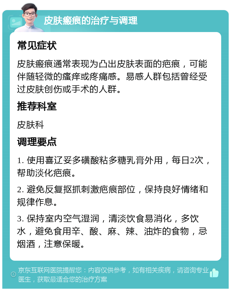 皮肤瘢痕的治疗与调理 常见症状 皮肤瘢痕通常表现为凸出皮肤表面的疤痕，可能伴随轻微的瘙痒或疼痛感。易感人群包括曾经受过皮肤创伤或手术的人群。 推荐科室 皮肤科 调理要点 1. 使用喜辽妥多磺酸粘多糖乳膏外用，每日2次，帮助淡化疤痕。 2. 避免反复抠抓刺激疤痕部位，保持良好情绪和规律作息。 3. 保持室内空气湿润，清淡饮食易消化，多饮水，避免食用辛、酸、麻、辣、油炸的食物，忌烟酒，注意保暖。