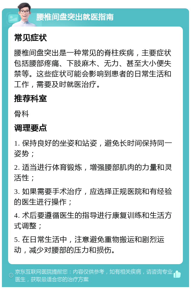 腰椎间盘突出就医指南 常见症状 腰椎间盘突出是一种常见的脊柱疾病，主要症状包括腰部疼痛、下肢麻木、无力、甚至大小便失禁等。这些症状可能会影响到患者的日常生活和工作，需要及时就医治疗。 推荐科室 骨科 调理要点 1. 保持良好的坐姿和站姿，避免长时间保持同一姿势； 2. 适当进行体育锻炼，增强腰部肌肉的力量和灵活性； 3. 如果需要手术治疗，应选择正规医院和有经验的医生进行操作； 4. 术后要遵循医生的指导进行康复训练和生活方式调整； 5. 在日常生活中，注意避免重物搬运和剧烈运动，减少对腰部的压力和损伤。