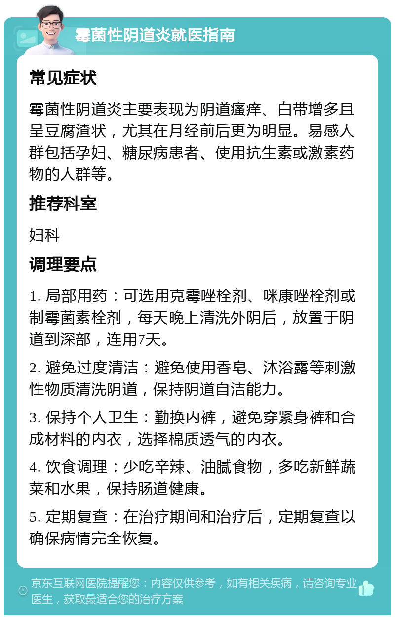 霉菌性阴道炎就医指南 常见症状 霉菌性阴道炎主要表现为阴道瘙痒、白带增多且呈豆腐渣状，尤其在月经前后更为明显。易感人群包括孕妇、糖尿病患者、使用抗生素或激素药物的人群等。 推荐科室 妇科 调理要点 1. 局部用药：可选用克霉唑栓剂、咪康唑栓剂或制霉菌素栓剂，每天晚上清洗外阴后，放置于阴道到深部，连用7天。 2. 避免过度清洁：避免使用香皂、沐浴露等刺激性物质清洗阴道，保持阴道自洁能力。 3. 保持个人卫生：勤换内裤，避免穿紧身裤和合成材料的内衣，选择棉质透气的内衣。 4. 饮食调理：少吃辛辣、油腻食物，多吃新鲜蔬菜和水果，保持肠道健康。 5. 定期复查：在治疗期间和治疗后，定期复查以确保病情完全恢复。