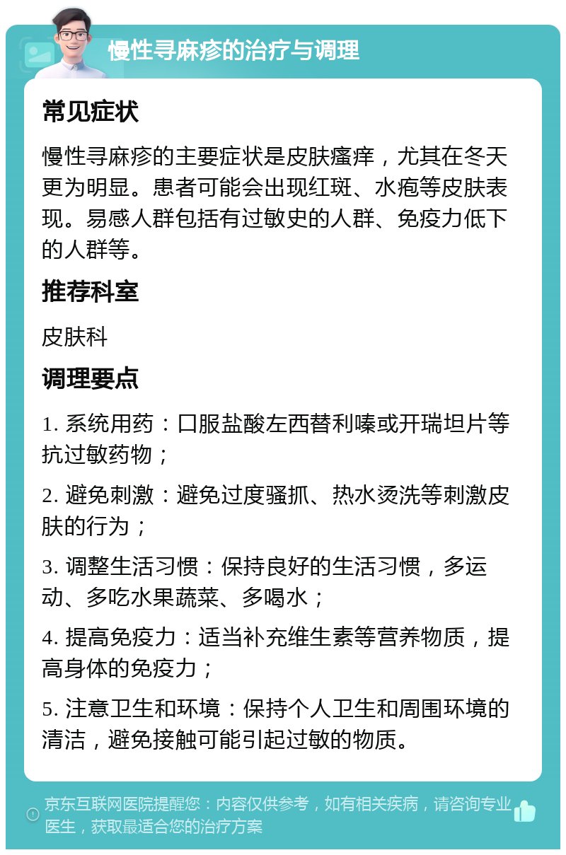 慢性寻麻疹的治疗与调理 常见症状 慢性寻麻疹的主要症状是皮肤瘙痒，尤其在冬天更为明显。患者可能会出现红斑、水疱等皮肤表现。易感人群包括有过敏史的人群、免疫力低下的人群等。 推荐科室 皮肤科 调理要点 1. 系统用药：口服盐酸左西替利嗪或开瑞坦片等抗过敏药物； 2. 避免刺激：避免过度骚抓、热水烫洗等刺激皮肤的行为； 3. 调整生活习惯：保持良好的生活习惯，多运动、多吃水果蔬菜、多喝水； 4. 提高免疫力：适当补充维生素等营养物质，提高身体的免疫力； 5. 注意卫生和环境：保持个人卫生和周围环境的清洁，避免接触可能引起过敏的物质。