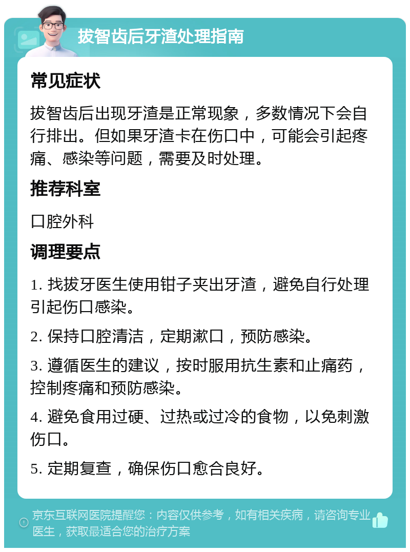 拔智齿后牙渣处理指南 常见症状 拔智齿后出现牙渣是正常现象，多数情况下会自行排出。但如果牙渣卡在伤口中，可能会引起疼痛、感染等问题，需要及时处理。 推荐科室 口腔外科 调理要点 1. 找拔牙医生使用钳子夹出牙渣，避免自行处理引起伤口感染。 2. 保持口腔清洁，定期漱口，预防感染。 3. 遵循医生的建议，按时服用抗生素和止痛药，控制疼痛和预防感染。 4. 避免食用过硬、过热或过冷的食物，以免刺激伤口。 5. 定期复查，确保伤口愈合良好。