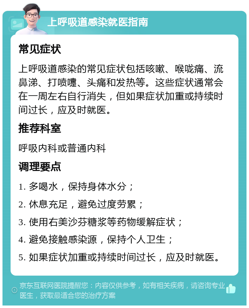 上呼吸道感染就医指南 常见症状 上呼吸道感染的常见症状包括咳嗽、喉咙痛、流鼻涕、打喷嚏、头痛和发热等。这些症状通常会在一周左右自行消失，但如果症状加重或持续时间过长，应及时就医。 推荐科室 呼吸内科或普通内科 调理要点 1. 多喝水，保持身体水分； 2. 休息充足，避免过度劳累； 3. 使用右美沙芬糖浆等药物缓解症状； 4. 避免接触感染源，保持个人卫生； 5. 如果症状加重或持续时间过长，应及时就医。