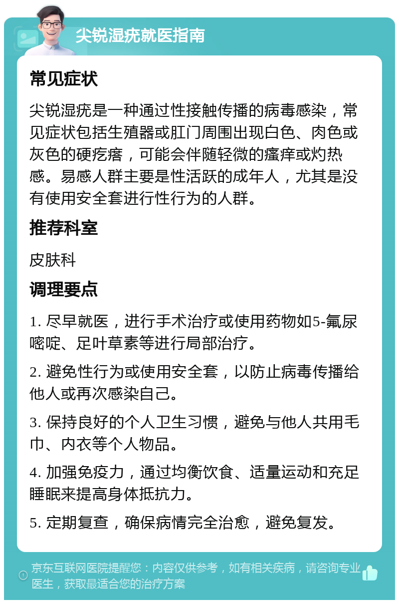 尖锐湿疣就医指南 常见症状 尖锐湿疣是一种通过性接触传播的病毒感染，常见症状包括生殖器或肛门周围出现白色、肉色或灰色的硬疙瘩，可能会伴随轻微的瘙痒或灼热感。易感人群主要是性活跃的成年人，尤其是没有使用安全套进行性行为的人群。 推荐科室 皮肤科 调理要点 1. 尽早就医，进行手术治疗或使用药物如5-氟尿嘧啶、足叶草素等进行局部治疗。 2. 避免性行为或使用安全套，以防止病毒传播给他人或再次感染自己。 3. 保持良好的个人卫生习惯，避免与他人共用毛巾、内衣等个人物品。 4. 加强免疫力，通过均衡饮食、适量运动和充足睡眠来提高身体抵抗力。 5. 定期复查，确保病情完全治愈，避免复发。