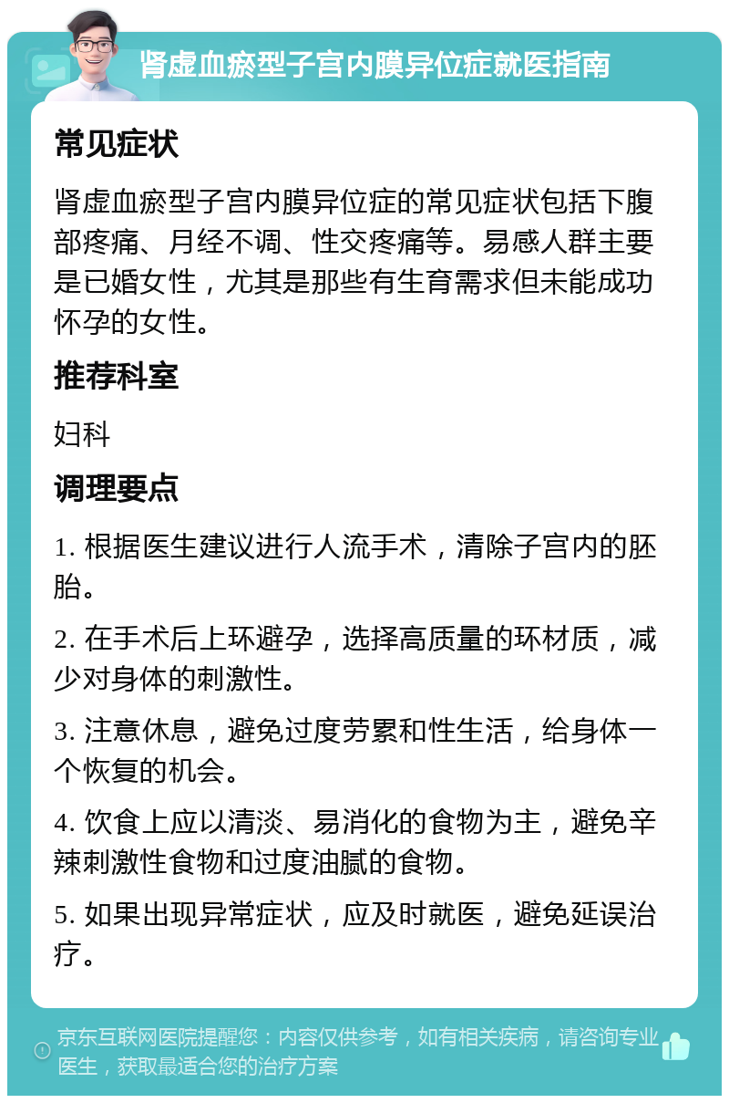 肾虚血瘀型子宫内膜异位症就医指南 常见症状 肾虚血瘀型子宫内膜异位症的常见症状包括下腹部疼痛、月经不调、性交疼痛等。易感人群主要是已婚女性，尤其是那些有生育需求但未能成功怀孕的女性。 推荐科室 妇科 调理要点 1. 根据医生建议进行人流手术，清除子宫内的胚胎。 2. 在手术后上环避孕，选择高质量的环材质，减少对身体的刺激性。 3. 注意休息，避免过度劳累和性生活，给身体一个恢复的机会。 4. 饮食上应以清淡、易消化的食物为主，避免辛辣刺激性食物和过度油腻的食物。 5. 如果出现异常症状，应及时就医，避免延误治疗。