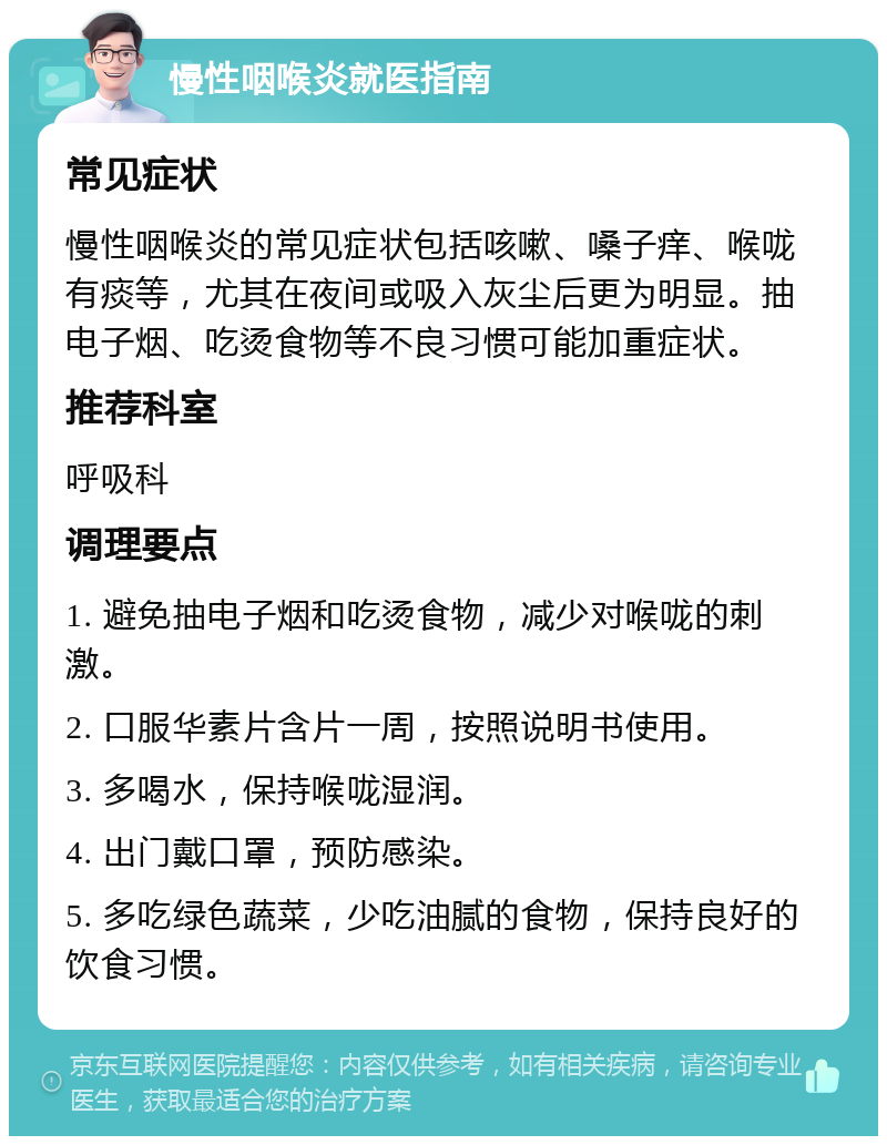 慢性咽喉炎就医指南 常见症状 慢性咽喉炎的常见症状包括咳嗽、嗓子痒、喉咙有痰等，尤其在夜间或吸入灰尘后更为明显。抽电子烟、吃烫食物等不良习惯可能加重症状。 推荐科室 呼吸科 调理要点 1. 避免抽电子烟和吃烫食物，减少对喉咙的刺激。 2. 口服华素片含片一周，按照说明书使用。 3. 多喝水，保持喉咙湿润。 4. 出门戴口罩，预防感染。 5. 多吃绿色蔬菜，少吃油腻的食物，保持良好的饮食习惯。