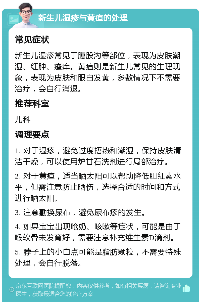 新生儿湿疹与黄疸的处理 常见症状 新生儿湿疹常见于腹股沟等部位，表现为皮肤潮湿、红肿、瘙痒。黄疸则是新生儿常见的生理现象，表现为皮肤和眼白发黄，多数情况下不需要治疗，会自行消退。 推荐科室 儿科 调理要点 1. 对于湿疹，避免过度捂热和潮湿，保持皮肤清洁干燥，可以使用炉甘石洗剂进行局部治疗。 2. 对于黄疸，适当晒太阳可以帮助降低胆红素水平，但需注意防止晒伤，选择合适的时间和方式进行晒太阳。 3. 注意勤换尿布，避免尿布疹的发生。 4. 如果宝宝出现呛奶、咳嗽等症状，可能是由于喉软骨未发育好，需要注意补充维生素D滴剂。 5. 脖子上的小白点可能是脂肪颗粒，不需要特殊处理，会自行脱落。