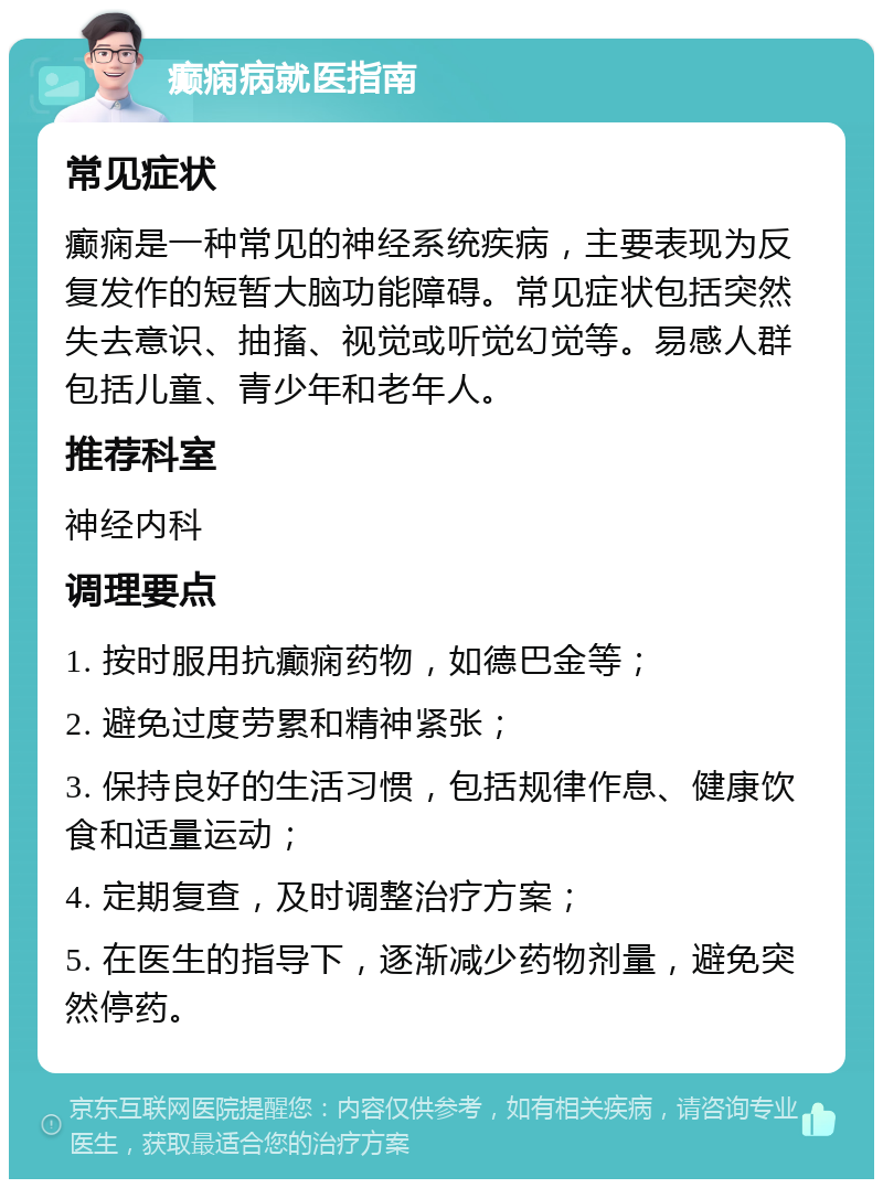 癫痫病就医指南 常见症状 癫痫是一种常见的神经系统疾病，主要表现为反复发作的短暂大脑功能障碍。常见症状包括突然失去意识、抽搐、视觉或听觉幻觉等。易感人群包括儿童、青少年和老年人。 推荐科室 神经内科 调理要点 1. 按时服用抗癫痫药物，如德巴金等； 2. 避免过度劳累和精神紧张； 3. 保持良好的生活习惯，包括规律作息、健康饮食和适量运动； 4. 定期复查，及时调整治疗方案； 5. 在医生的指导下，逐渐减少药物剂量，避免突然停药。