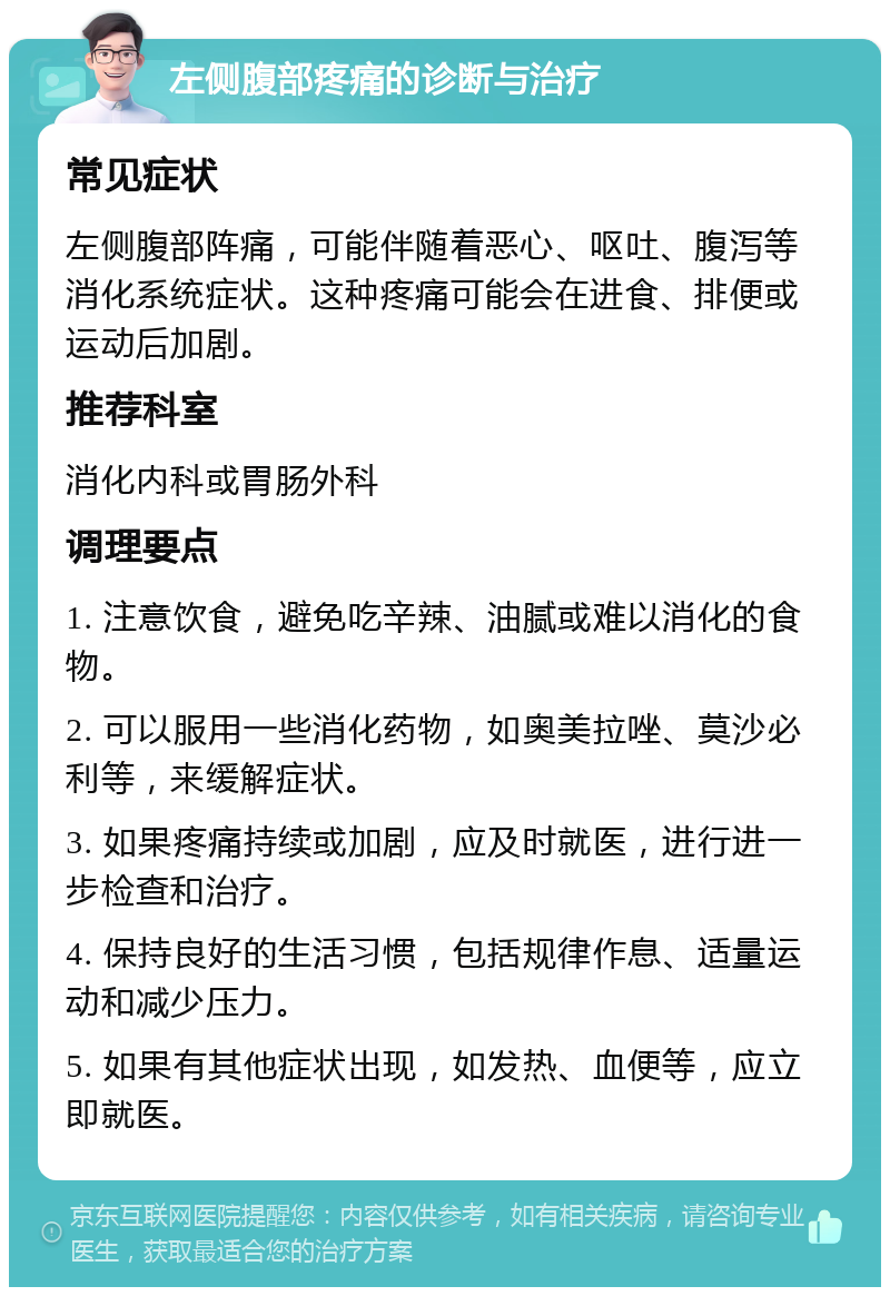 左侧腹部疼痛的诊断与治疗 常见症状 左侧腹部阵痛，可能伴随着恶心、呕吐、腹泻等消化系统症状。这种疼痛可能会在进食、排便或运动后加剧。 推荐科室 消化内科或胃肠外科 调理要点 1. 注意饮食，避免吃辛辣、油腻或难以消化的食物。 2. 可以服用一些消化药物，如奥美拉唑、莫沙必利等，来缓解症状。 3. 如果疼痛持续或加剧，应及时就医，进行进一步检查和治疗。 4. 保持良好的生活习惯，包括规律作息、适量运动和减少压力。 5. 如果有其他症状出现，如发热、血便等，应立即就医。