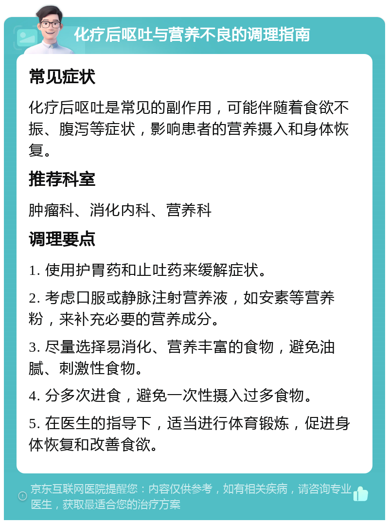 化疗后呕吐与营养不良的调理指南 常见症状 化疗后呕吐是常见的副作用，可能伴随着食欲不振、腹泻等症状，影响患者的营养摄入和身体恢复。 推荐科室 肿瘤科、消化内科、营养科 调理要点 1. 使用护胃药和止吐药来缓解症状。 2. 考虑口服或静脉注射营养液，如安素等营养粉，来补充必要的营养成分。 3. 尽量选择易消化、营养丰富的食物，避免油腻、刺激性食物。 4. 分多次进食，避免一次性摄入过多食物。 5. 在医生的指导下，适当进行体育锻炼，促进身体恢复和改善食欲。