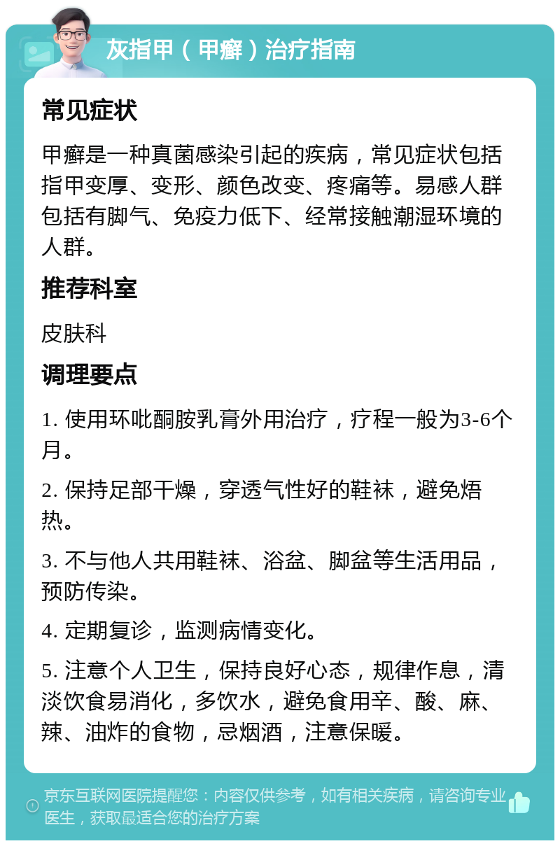 灰指甲（甲癣）治疗指南 常见症状 甲癣是一种真菌感染引起的疾病，常见症状包括指甲变厚、变形、颜色改变、疼痛等。易感人群包括有脚气、免疫力低下、经常接触潮湿环境的人群。 推荐科室 皮肤科 调理要点 1. 使用环吡酮胺乳膏外用治疗，疗程一般为3-6个月。 2. 保持足部干燥，穿透气性好的鞋袜，避免焐热。 3. 不与他人共用鞋袜、浴盆、脚盆等生活用品，预防传染。 4. 定期复诊，监测病情变化。 5. 注意个人卫生，保持良好心态，规律作息，清淡饮食易消化，多饮水，避免食用辛、酸、麻、辣、油炸的食物，忌烟酒，注意保暖。