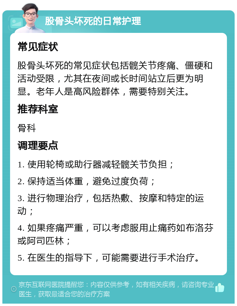 股骨头坏死的日常护理 常见症状 股骨头坏死的常见症状包括髋关节疼痛、僵硬和活动受限，尤其在夜间或长时间站立后更为明显。老年人是高风险群体，需要特别关注。 推荐科室 骨科 调理要点 1. 使用轮椅或助行器减轻髋关节负担； 2. 保持适当体重，避免过度负荷； 3. 进行物理治疗，包括热敷、按摩和特定的运动； 4. 如果疼痛严重，可以考虑服用止痛药如布洛芬或阿司匹林； 5. 在医生的指导下，可能需要进行手术治疗。