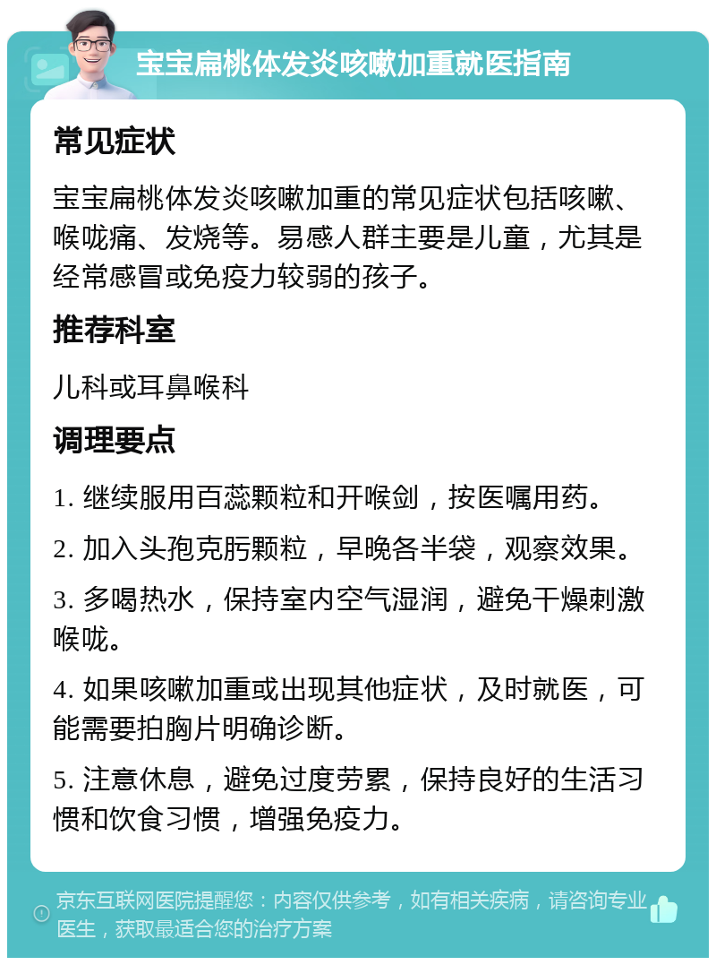 宝宝扁桃体发炎咳嗽加重就医指南 常见症状 宝宝扁桃体发炎咳嗽加重的常见症状包括咳嗽、喉咙痛、发烧等。易感人群主要是儿童，尤其是经常感冒或免疫力较弱的孩子。 推荐科室 儿科或耳鼻喉科 调理要点 1. 继续服用百蕊颗粒和开喉剑，按医嘱用药。 2. 加入头孢克肟颗粒，早晚各半袋，观察效果。 3. 多喝热水，保持室内空气湿润，避免干燥刺激喉咙。 4. 如果咳嗽加重或出现其他症状，及时就医，可能需要拍胸片明确诊断。 5. 注意休息，避免过度劳累，保持良好的生活习惯和饮食习惯，增强免疫力。