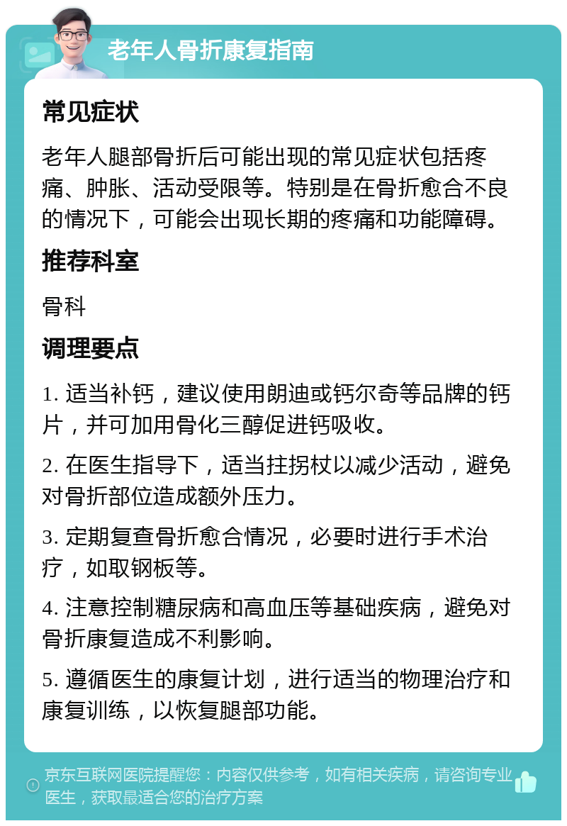 老年人骨折康复指南 常见症状 老年人腿部骨折后可能出现的常见症状包括疼痛、肿胀、活动受限等。特别是在骨折愈合不良的情况下，可能会出现长期的疼痛和功能障碍。 推荐科室 骨科 调理要点 1. 适当补钙，建议使用朗迪或钙尔奇等品牌的钙片，并可加用骨化三醇促进钙吸收。 2. 在医生指导下，适当拄拐杖以减少活动，避免对骨折部位造成额外压力。 3. 定期复查骨折愈合情况，必要时进行手术治疗，如取钢板等。 4. 注意控制糖尿病和高血压等基础疾病，避免对骨折康复造成不利影响。 5. 遵循医生的康复计划，进行适当的物理治疗和康复训练，以恢复腿部功能。