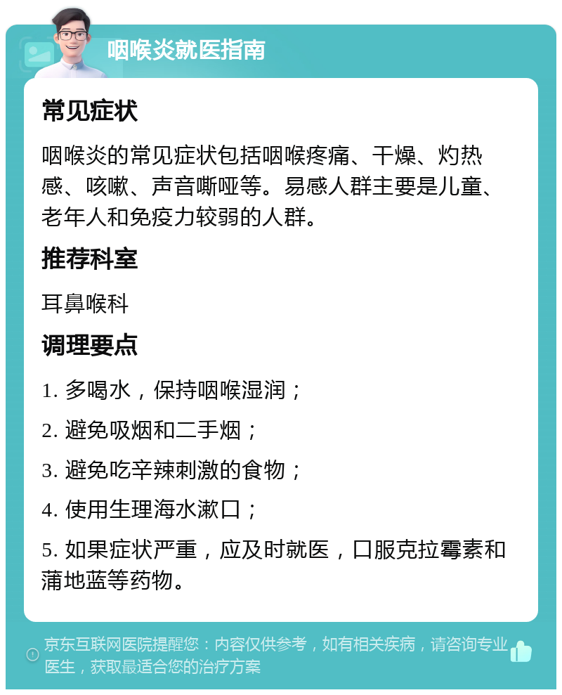 咽喉炎就医指南 常见症状 咽喉炎的常见症状包括咽喉疼痛、干燥、灼热感、咳嗽、声音嘶哑等。易感人群主要是儿童、老年人和免疫力较弱的人群。 推荐科室 耳鼻喉科 调理要点 1. 多喝水，保持咽喉湿润； 2. 避免吸烟和二手烟； 3. 避免吃辛辣刺激的食物； 4. 使用生理海水漱口； 5. 如果症状严重，应及时就医，口服克拉霉素和蒲地蓝等药物。