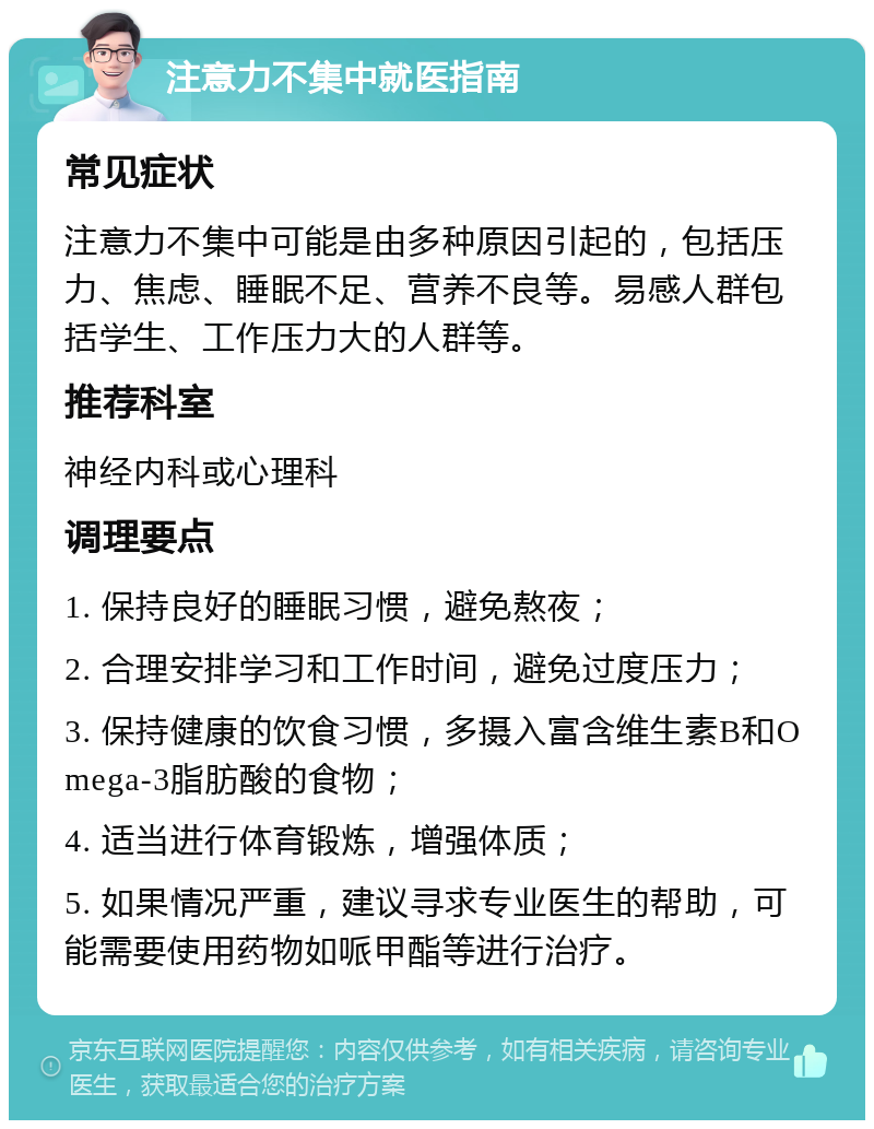 注意力不集中就医指南 常见症状 注意力不集中可能是由多种原因引起的，包括压力、焦虑、睡眠不足、营养不良等。易感人群包括学生、工作压力大的人群等。 推荐科室 神经内科或心理科 调理要点 1. 保持良好的睡眠习惯，避免熬夜； 2. 合理安排学习和工作时间，避免过度压力； 3. 保持健康的饮食习惯，多摄入富含维生素B和Omega-3脂肪酸的食物； 4. 适当进行体育锻炼，增强体质； 5. 如果情况严重，建议寻求专业医生的帮助，可能需要使用药物如哌甲酯等进行治疗。