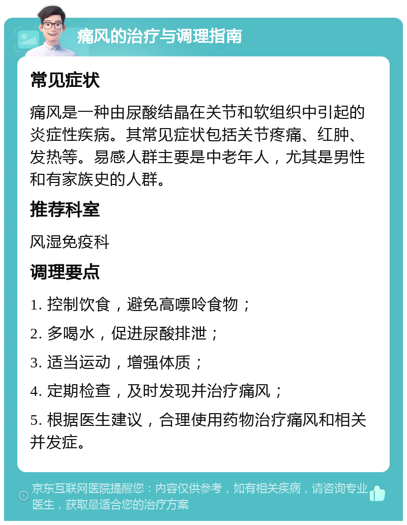 痛风的治疗与调理指南 常见症状 痛风是一种由尿酸结晶在关节和软组织中引起的炎症性疾病。其常见症状包括关节疼痛、红肿、发热等。易感人群主要是中老年人，尤其是男性和有家族史的人群。 推荐科室 风湿免疫科 调理要点 1. 控制饮食，避免高嘌呤食物； 2. 多喝水，促进尿酸排泄； 3. 适当运动，增强体质； 4. 定期检查，及时发现并治疗痛风； 5. 根据医生建议，合理使用药物治疗痛风和相关并发症。