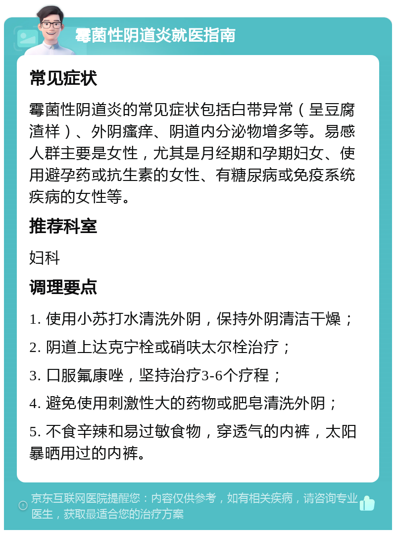 霉菌性阴道炎就医指南 常见症状 霉菌性阴道炎的常见症状包括白带异常（呈豆腐渣样）、外阴瘙痒、阴道内分泌物增多等。易感人群主要是女性，尤其是月经期和孕期妇女、使用避孕药或抗生素的女性、有糖尿病或免疫系统疾病的女性等。 推荐科室 妇科 调理要点 1. 使用小苏打水清洗外阴，保持外阴清洁干燥； 2. 阴道上达克宁栓或硝呋太尔栓治疗； 3. 口服氟康唑，坚持治疗3-6个疗程； 4. 避免使用刺激性大的药物或肥皂清洗外阴； 5. 不食辛辣和易过敏食物，穿透气的内裤，太阳暴晒用过的内裤。