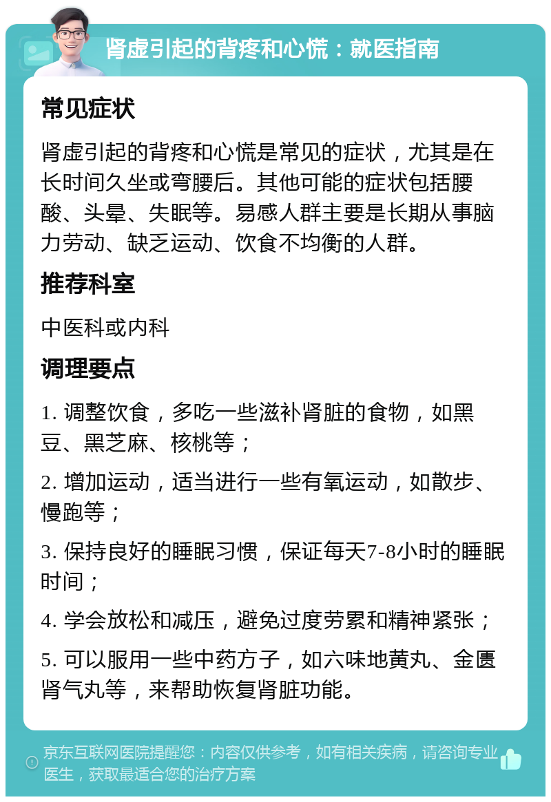 肾虚引起的背疼和心慌：就医指南 常见症状 肾虚引起的背疼和心慌是常见的症状，尤其是在长时间久坐或弯腰后。其他可能的症状包括腰酸、头晕、失眠等。易感人群主要是长期从事脑力劳动、缺乏运动、饮食不均衡的人群。 推荐科室 中医科或内科 调理要点 1. 调整饮食，多吃一些滋补肾脏的食物，如黑豆、黑芝麻、核桃等； 2. 增加运动，适当进行一些有氧运动，如散步、慢跑等； 3. 保持良好的睡眠习惯，保证每天7-8小时的睡眠时间； 4. 学会放松和减压，避免过度劳累和精神紧张； 5. 可以服用一些中药方子，如六味地黄丸、金匮肾气丸等，来帮助恢复肾脏功能。