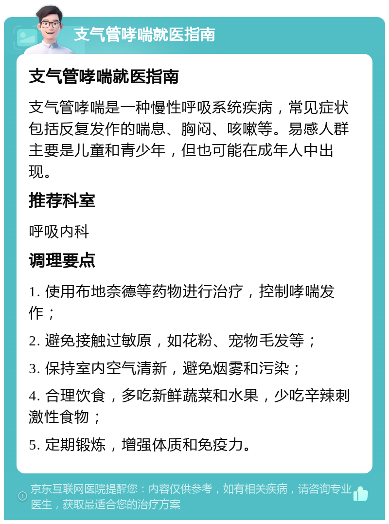 支气管哮喘就医指南 支气管哮喘就医指南 支气管哮喘是一种慢性呼吸系统疾病，常见症状包括反复发作的喘息、胸闷、咳嗽等。易感人群主要是儿童和青少年，但也可能在成年人中出现。 推荐科室 呼吸内科 调理要点 1. 使用布地奈德等药物进行治疗，控制哮喘发作； 2. 避免接触过敏原，如花粉、宠物毛发等； 3. 保持室内空气清新，避免烟雾和污染； 4. 合理饮食，多吃新鲜蔬菜和水果，少吃辛辣刺激性食物； 5. 定期锻炼，增强体质和免疫力。