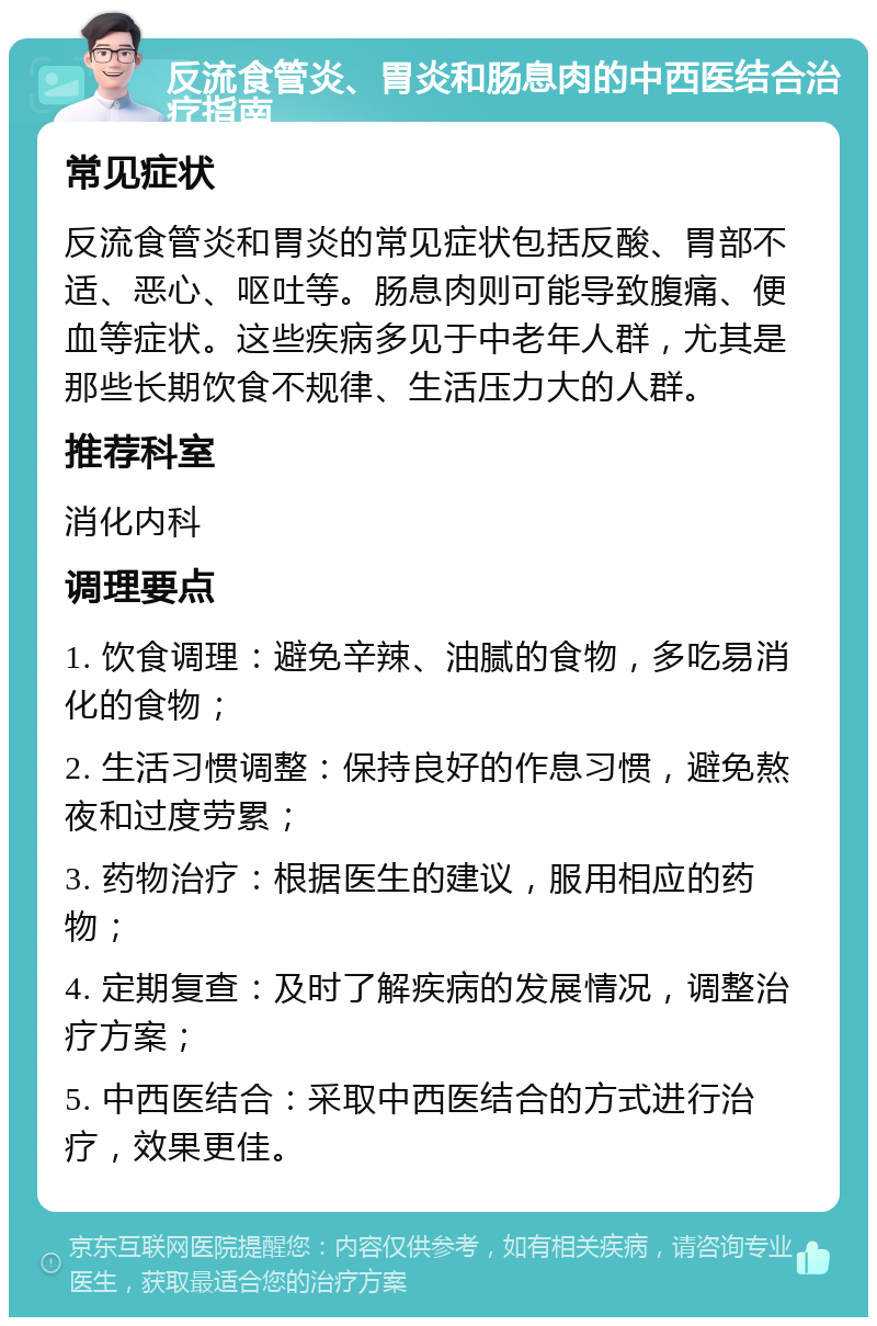 反流食管炎、胃炎和肠息肉的中西医结合治疗指南 常见症状 反流食管炎和胃炎的常见症状包括反酸、胃部不适、恶心、呕吐等。肠息肉则可能导致腹痛、便血等症状。这些疾病多见于中老年人群，尤其是那些长期饮食不规律、生活压力大的人群。 推荐科室 消化内科 调理要点 1. 饮食调理：避免辛辣、油腻的食物，多吃易消化的食物； 2. 生活习惯调整：保持良好的作息习惯，避免熬夜和过度劳累； 3. 药物治疗：根据医生的建议，服用相应的药物； 4. 定期复查：及时了解疾病的发展情况，调整治疗方案； 5. 中西医结合：采取中西医结合的方式进行治疗，效果更佳。