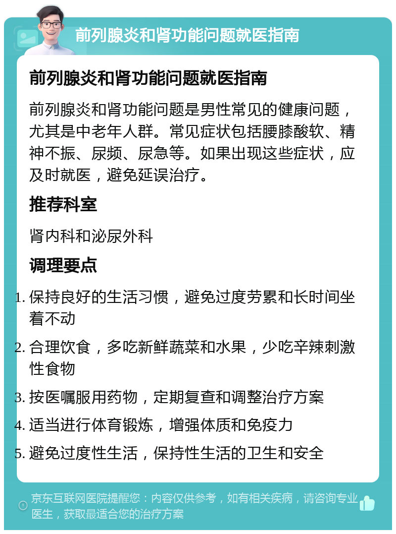 前列腺炎和肾功能问题就医指南 前列腺炎和肾功能问题就医指南 前列腺炎和肾功能问题是男性常见的健康问题，尤其是中老年人群。常见症状包括腰膝酸软、精神不振、尿频、尿急等。如果出现这些症状，应及时就医，避免延误治疗。 推荐科室 肾内科和泌尿外科 调理要点 保持良好的生活习惯，避免过度劳累和长时间坐着不动 合理饮食，多吃新鲜蔬菜和水果，少吃辛辣刺激性食物 按医嘱服用药物，定期复查和调整治疗方案 适当进行体育锻炼，增强体质和免疫力 避免过度性生活，保持性生活的卫生和安全