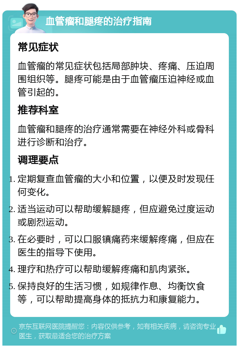 血管瘤和腿疼的治疗指南 常见症状 血管瘤的常见症状包括局部肿块、疼痛、压迫周围组织等。腿疼可能是由于血管瘤压迫神经或血管引起的。 推荐科室 血管瘤和腿疼的治疗通常需要在神经外科或骨科进行诊断和治疗。 调理要点 定期复查血管瘤的大小和位置，以便及时发现任何变化。 适当运动可以帮助缓解腿疼，但应避免过度运动或剧烈运动。 在必要时，可以口服镇痛药来缓解疼痛，但应在医生的指导下使用。 理疗和热疗可以帮助缓解疼痛和肌肉紧张。 保持良好的生活习惯，如规律作息、均衡饮食等，可以帮助提高身体的抵抗力和康复能力。