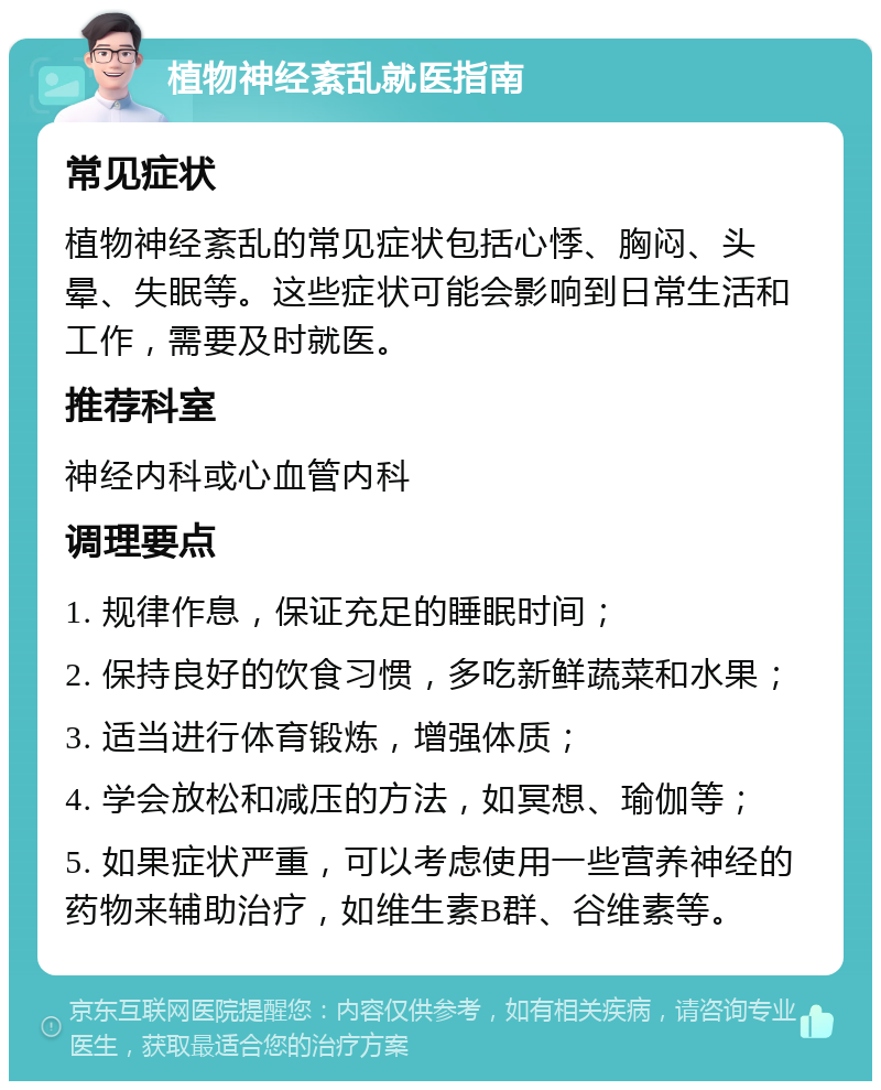 植物神经紊乱就医指南 常见症状 植物神经紊乱的常见症状包括心悸、胸闷、头晕、失眠等。这些症状可能会影响到日常生活和工作，需要及时就医。 推荐科室 神经内科或心血管内科 调理要点 1. 规律作息，保证充足的睡眠时间； 2. 保持良好的饮食习惯，多吃新鲜蔬菜和水果； 3. 适当进行体育锻炼，增强体质； 4. 学会放松和减压的方法，如冥想、瑜伽等； 5. 如果症状严重，可以考虑使用一些营养神经的药物来辅助治疗，如维生素B群、谷维素等。