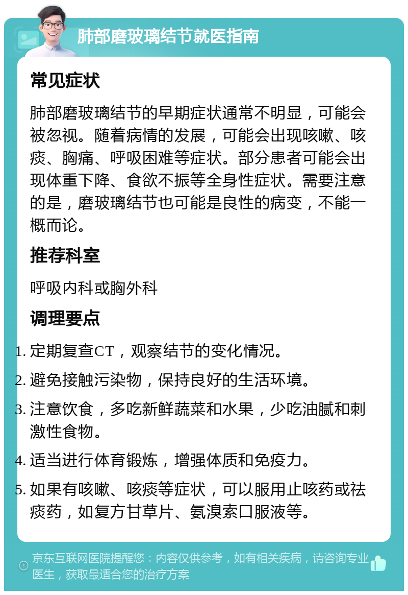 肺部磨玻璃结节就医指南 常见症状 肺部磨玻璃结节的早期症状通常不明显，可能会被忽视。随着病情的发展，可能会出现咳嗽、咳痰、胸痛、呼吸困难等症状。部分患者可能会出现体重下降、食欲不振等全身性症状。需要注意的是，磨玻璃结节也可能是良性的病变，不能一概而论。 推荐科室 呼吸内科或胸外科 调理要点 定期复查CT，观察结节的变化情况。 避免接触污染物，保持良好的生活环境。 注意饮食，多吃新鲜蔬菜和水果，少吃油腻和刺激性食物。 适当进行体育锻炼，增强体质和免疫力。 如果有咳嗽、咳痰等症状，可以服用止咳药或祛痰药，如复方甘草片、氨溴索口服液等。