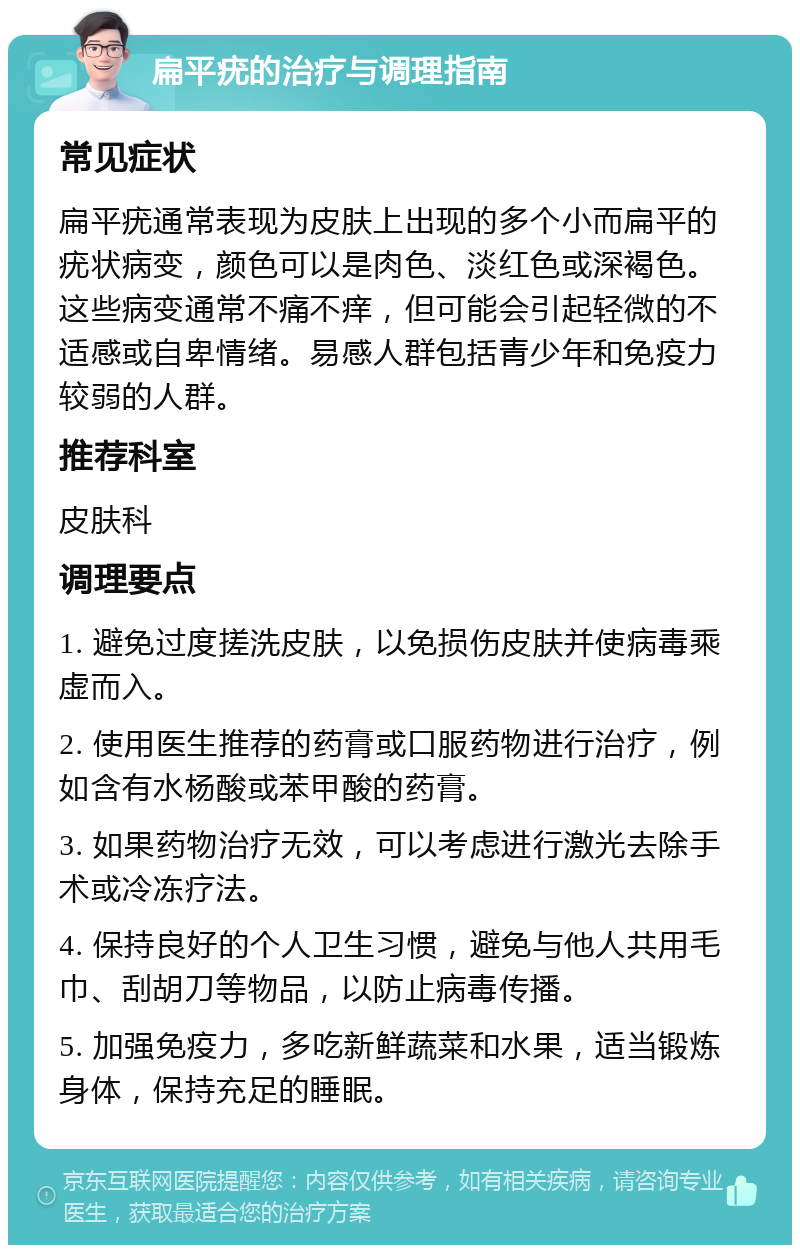 扁平疣的治疗与调理指南 常见症状 扁平疣通常表现为皮肤上出现的多个小而扁平的疣状病变，颜色可以是肉色、淡红色或深褐色。这些病变通常不痛不痒，但可能会引起轻微的不适感或自卑情绪。易感人群包括青少年和免疫力较弱的人群。 推荐科室 皮肤科 调理要点 1. 避免过度搓洗皮肤，以免损伤皮肤并使病毒乘虚而入。 2. 使用医生推荐的药膏或口服药物进行治疗，例如含有水杨酸或苯甲酸的药膏。 3. 如果药物治疗无效，可以考虑进行激光去除手术或冷冻疗法。 4. 保持良好的个人卫生习惯，避免与他人共用毛巾、刮胡刀等物品，以防止病毒传播。 5. 加强免疫力，多吃新鲜蔬菜和水果，适当锻炼身体，保持充足的睡眠。