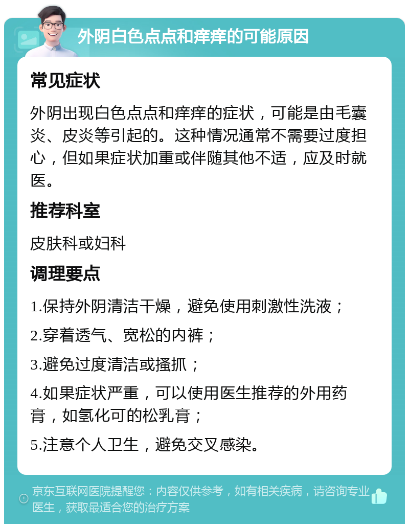 外阴白色点点和痒痒的可能原因 常见症状 外阴出现白色点点和痒痒的症状，可能是由毛囊炎、皮炎等引起的。这种情况通常不需要过度担心，但如果症状加重或伴随其他不适，应及时就医。 推荐科室 皮肤科或妇科 调理要点 1.保持外阴清洁干燥，避免使用刺激性洗液； 2.穿着透气、宽松的内裤； 3.避免过度清洁或搔抓； 4.如果症状严重，可以使用医生推荐的外用药膏，如氢化可的松乳膏； 5.注意个人卫生，避免交叉感染。