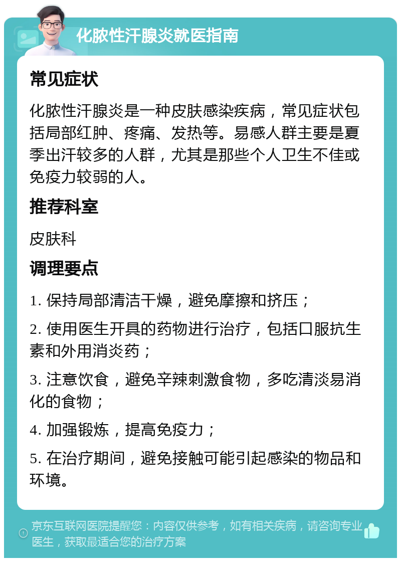 化脓性汗腺炎就医指南 常见症状 化脓性汗腺炎是一种皮肤感染疾病，常见症状包括局部红肿、疼痛、发热等。易感人群主要是夏季出汗较多的人群，尤其是那些个人卫生不佳或免疫力较弱的人。 推荐科室 皮肤科 调理要点 1. 保持局部清洁干燥，避免摩擦和挤压； 2. 使用医生开具的药物进行治疗，包括口服抗生素和外用消炎药； 3. 注意饮食，避免辛辣刺激食物，多吃清淡易消化的食物； 4. 加强锻炼，提高免疫力； 5. 在治疗期间，避免接触可能引起感染的物品和环境。