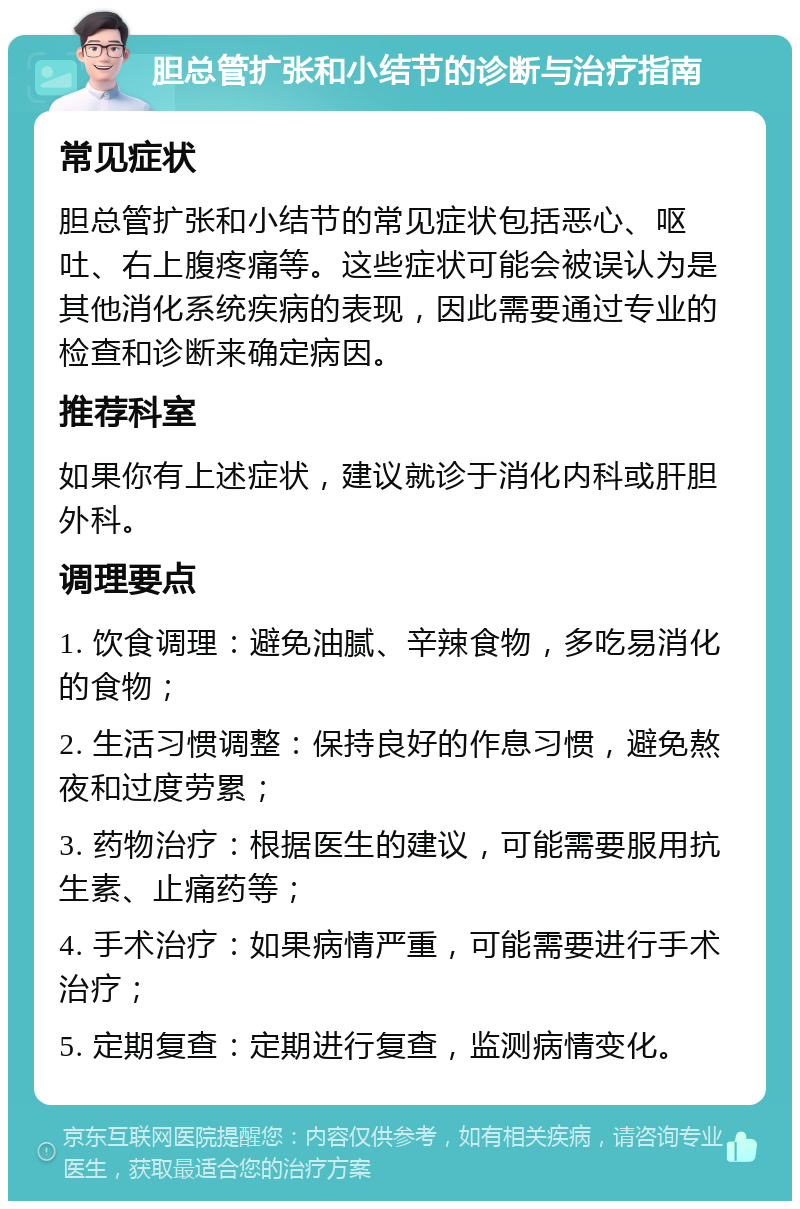 胆总管扩张和小结节的诊断与治疗指南 常见症状 胆总管扩张和小结节的常见症状包括恶心、呕吐、右上腹疼痛等。这些症状可能会被误认为是其他消化系统疾病的表现，因此需要通过专业的检查和诊断来确定病因。 推荐科室 如果你有上述症状，建议就诊于消化内科或肝胆外科。 调理要点 1. 饮食调理：避免油腻、辛辣食物，多吃易消化的食物； 2. 生活习惯调整：保持良好的作息习惯，避免熬夜和过度劳累； 3. 药物治疗：根据医生的建议，可能需要服用抗生素、止痛药等； 4. 手术治疗：如果病情严重，可能需要进行手术治疗； 5. 定期复查：定期进行复查，监测病情变化。