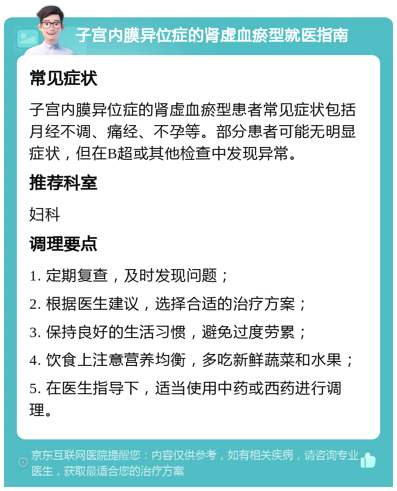 子宫内膜异位症的肾虚血瘀型就医指南 常见症状 子宫内膜异位症的肾虚血瘀型患者常见症状包括月经不调、痛经、不孕等。部分患者可能无明显症状，但在B超或其他检查中发现异常。 推荐科室 妇科 调理要点 1. 定期复查，及时发现问题； 2. 根据医生建议，选择合适的治疗方案； 3. 保持良好的生活习惯，避免过度劳累； 4. 饮食上注意营养均衡，多吃新鲜蔬菜和水果； 5. 在医生指导下，适当使用中药或西药进行调理。