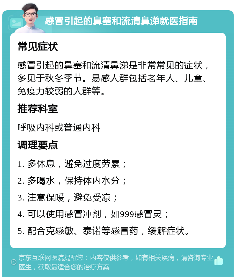 感冒引起的鼻塞和流清鼻涕就医指南 常见症状 感冒引起的鼻塞和流清鼻涕是非常常见的症状，多见于秋冬季节。易感人群包括老年人、儿童、免疫力较弱的人群等。 推荐科室 呼吸内科或普通内科 调理要点 1. 多休息，避免过度劳累； 2. 多喝水，保持体内水分； 3. 注意保暖，避免受凉； 4. 可以使用感冒冲剂，如999感冒灵； 5. 配合克感敏、泰诺等感冒药，缓解症状。