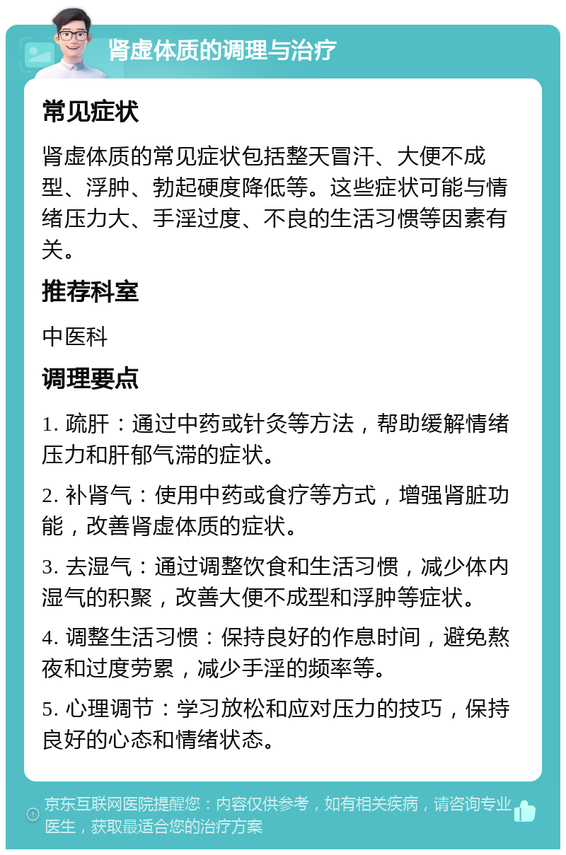 肾虚体质的调理与治疗 常见症状 肾虚体质的常见症状包括整天冒汗、大便不成型、浮肿、勃起硬度降低等。这些症状可能与情绪压力大、手淫过度、不良的生活习惯等因素有关。 推荐科室 中医科 调理要点 1. 疏肝：通过中药或针灸等方法，帮助缓解情绪压力和肝郁气滞的症状。 2. 补肾气：使用中药或食疗等方式，增强肾脏功能，改善肾虚体质的症状。 3. 去湿气：通过调整饮食和生活习惯，减少体内湿气的积聚，改善大便不成型和浮肿等症状。 4. 调整生活习惯：保持良好的作息时间，避免熬夜和过度劳累，减少手淫的频率等。 5. 心理调节：学习放松和应对压力的技巧，保持良好的心态和情绪状态。