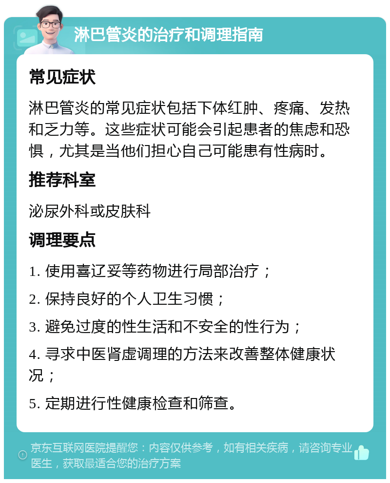 淋巴管炎的治疗和调理指南 常见症状 淋巴管炎的常见症状包括下体红肿、疼痛、发热和乏力等。这些症状可能会引起患者的焦虑和恐惧，尤其是当他们担心自己可能患有性病时。 推荐科室 泌尿外科或皮肤科 调理要点 1. 使用喜辽妥等药物进行局部治疗； 2. 保持良好的个人卫生习惯； 3. 避免过度的性生活和不安全的性行为； 4. 寻求中医肾虚调理的方法来改善整体健康状况； 5. 定期进行性健康检查和筛查。